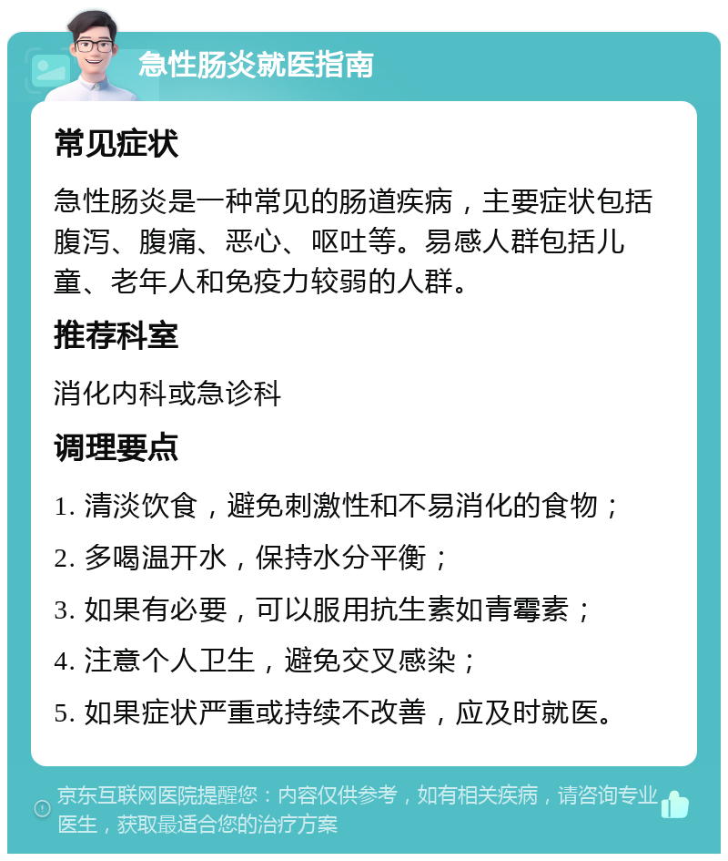 急性肠炎就医指南 常见症状 急性肠炎是一种常见的肠道疾病，主要症状包括腹泻、腹痛、恶心、呕吐等。易感人群包括儿童、老年人和免疫力较弱的人群。 推荐科室 消化内科或急诊科 调理要点 1. 清淡饮食，避免刺激性和不易消化的食物； 2. 多喝温开水，保持水分平衡； 3. 如果有必要，可以服用抗生素如青霉素； 4. 注意个人卫生，避免交叉感染； 5. 如果症状严重或持续不改善，应及时就医。