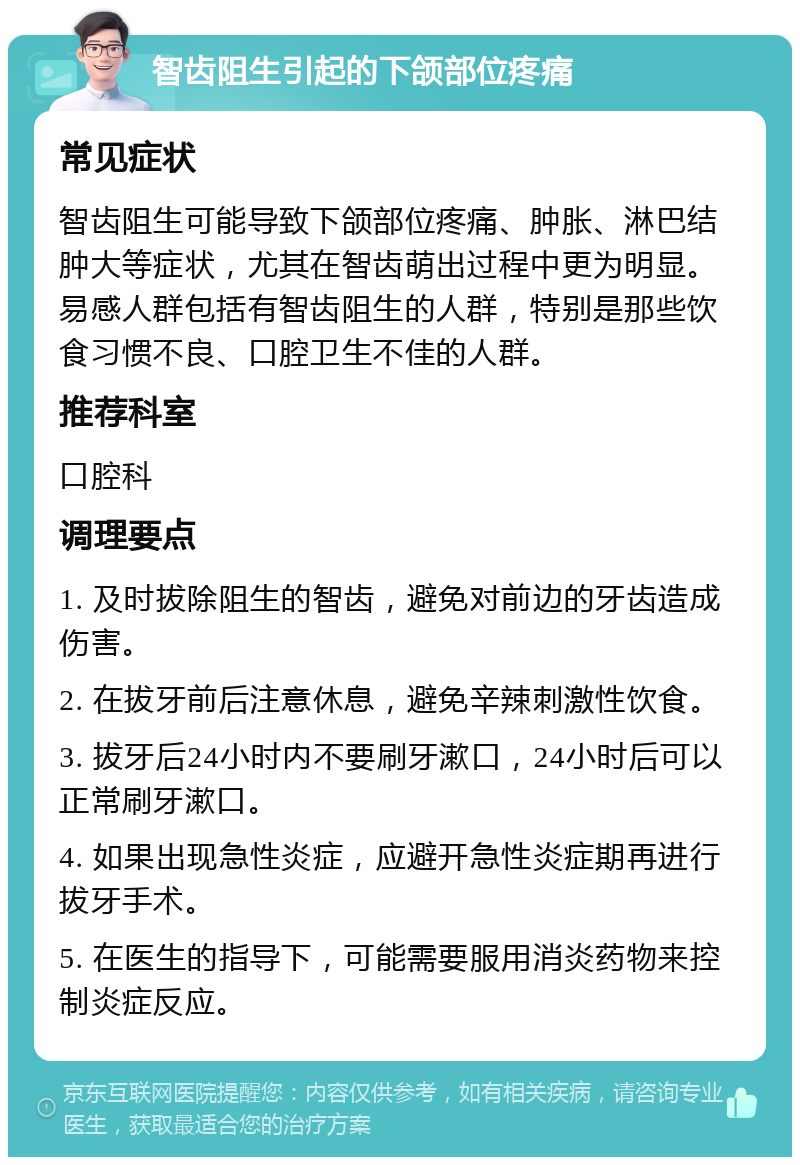 智齿阻生引起的下颌部位疼痛 常见症状 智齿阻生可能导致下颌部位疼痛、肿胀、淋巴结肿大等症状，尤其在智齿萌出过程中更为明显。易感人群包括有智齿阻生的人群，特别是那些饮食习惯不良、口腔卫生不佳的人群。 推荐科室 口腔科 调理要点 1. 及时拔除阻生的智齿，避免对前边的牙齿造成伤害。 2. 在拔牙前后注意休息，避免辛辣刺激性饮食。 3. 拔牙后24小时内不要刷牙漱口，24小时后可以正常刷牙漱口。 4. 如果出现急性炎症，应避开急性炎症期再进行拔牙手术。 5. 在医生的指导下，可能需要服用消炎药物来控制炎症反应。