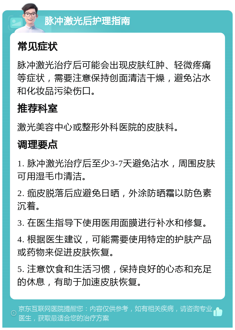 脉冲激光后护理指南 常见症状 脉冲激光治疗后可能会出现皮肤红肿、轻微疼痛等症状，需要注意保持创面清洁干燥，避免沾水和化妆品污染伤口。 推荐科室 激光美容中心或整形外科医院的皮肤科。 调理要点 1. 脉冲激光治疗后至少3-7天避免沾水，周围皮肤可用湿毛巾清洁。 2. 痂皮脱落后应避免日晒，外涂防晒霜以防色素沉着。 3. 在医生指导下使用医用面膜进行补水和修复。 4. 根据医生建议，可能需要使用特定的护肤产品或药物来促进皮肤恢复。 5. 注意饮食和生活习惯，保持良好的心态和充足的休息，有助于加速皮肤恢复。