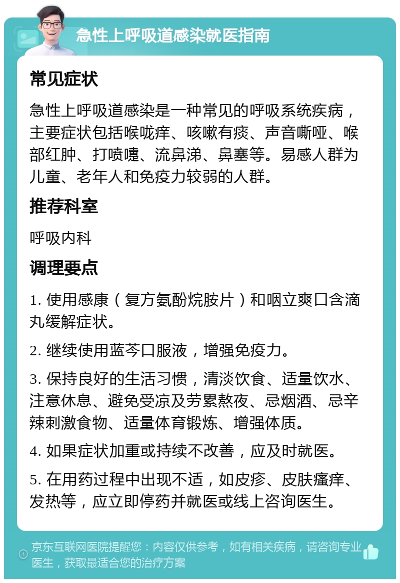 急性上呼吸道感染就医指南 常见症状 急性上呼吸道感染是一种常见的呼吸系统疾病，主要症状包括喉咙痒、咳嗽有痰、声音嘶哑、喉部红肿、打喷嚏、流鼻涕、鼻塞等。易感人群为儿童、老年人和免疫力较弱的人群。 推荐科室 呼吸内科 调理要点 1. 使用感康（复方氨酚烷胺片）和咽立爽口含滴丸缓解症状。 2. 继续使用蓝芩口服液，增强免疫力。 3. 保持良好的生活习惯，清淡饮食、适量饮水、注意休息、避免受凉及劳累熬夜、忌烟酒、忌辛辣刺激食物、适量体育锻炼、增强体质。 4. 如果症状加重或持续不改善，应及时就医。 5. 在用药过程中出现不适，如皮疹、皮肤瘙痒、发热等，应立即停药并就医或线上咨询医生。