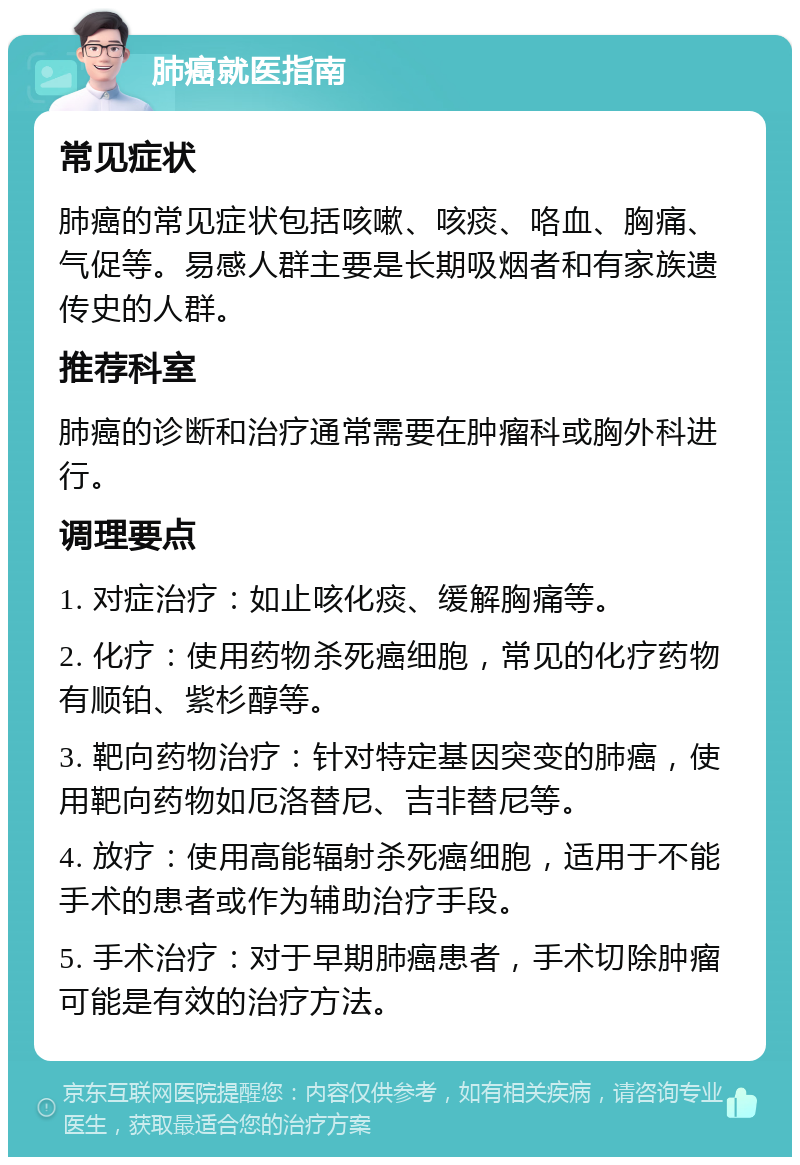 肺癌就医指南 常见症状 肺癌的常见症状包括咳嗽、咳痰、咯血、胸痛、气促等。易感人群主要是长期吸烟者和有家族遗传史的人群。 推荐科室 肺癌的诊断和治疗通常需要在肿瘤科或胸外科进行。 调理要点 1. 对症治疗：如止咳化痰、缓解胸痛等。 2. 化疗：使用药物杀死癌细胞，常见的化疗药物有顺铂、紫杉醇等。 3. 靶向药物治疗：针对特定基因突变的肺癌，使用靶向药物如厄洛替尼、吉非替尼等。 4. 放疗：使用高能辐射杀死癌细胞，适用于不能手术的患者或作为辅助治疗手段。 5. 手术治疗：对于早期肺癌患者，手术切除肿瘤可能是有效的治疗方法。