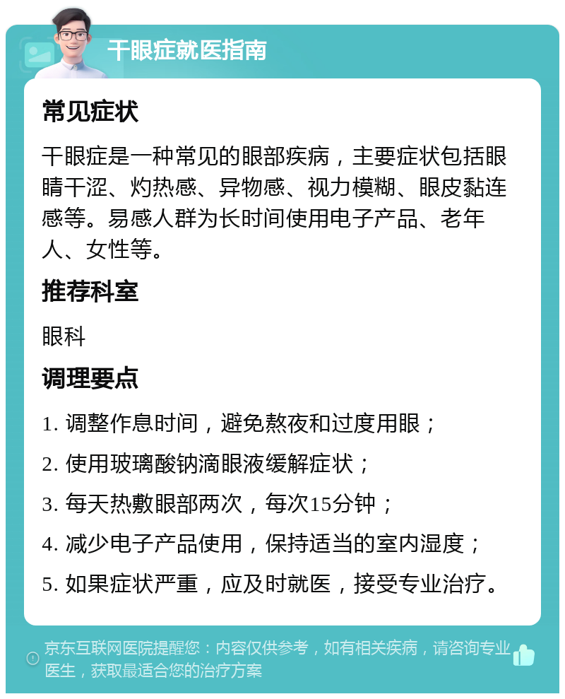 干眼症就医指南 常见症状 干眼症是一种常见的眼部疾病，主要症状包括眼睛干涩、灼热感、异物感、视力模糊、眼皮黏连感等。易感人群为长时间使用电子产品、老年人、女性等。 推荐科室 眼科 调理要点 1. 调整作息时间，避免熬夜和过度用眼； 2. 使用玻璃酸钠滴眼液缓解症状； 3. 每天热敷眼部两次，每次15分钟； 4. 减少电子产品使用，保持适当的室内湿度； 5. 如果症状严重，应及时就医，接受专业治疗。