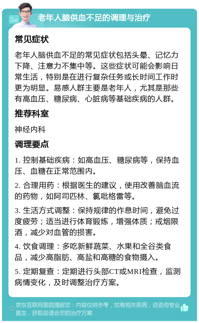 老年人脑供血不足的调理与治疗 常见症状 老年人脑供血不足的常见症状包括头晕、记忆力下降、注意力不集中等。这些症状可能会影响日常生活，特别是在进行复杂任务或长时间工作时更为明显。易感人群主要是老年人，尤其是那些有高血压、糖尿病、心脏病等基础疾病的人群。 推荐科室 神经内科 调理要点 1. 控制基础疾病：如高血压、糖尿病等，保持血压、血糖在正常范围内。 2. 合理用药：根据医生的建议，使用改善脑血流的药物，如阿司匹林、氯吡格雷等。 3. 生活方式调整：保持规律的作息时间，避免过度疲劳；适当进行体育锻炼，增强体质；戒烟限酒，减少对血管的损害。 4. 饮食调理：多吃新鲜蔬菜、水果和全谷类食品，减少高脂肪、高盐和高糖的食物摄入。 5. 定期复查：定期进行头部CT或MRI检查，监测病情变化，及时调整治疗方案。