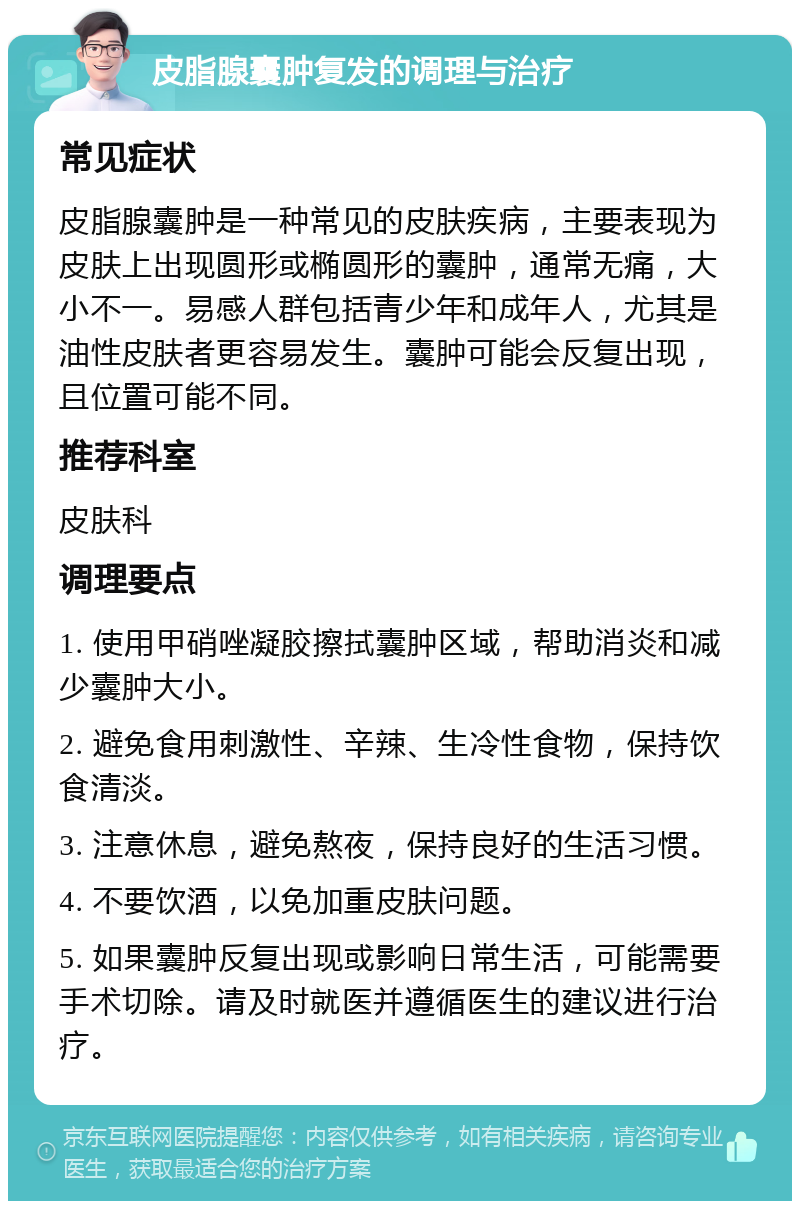 皮脂腺囊肿复发的调理与治疗 常见症状 皮脂腺囊肿是一种常见的皮肤疾病，主要表现为皮肤上出现圆形或椭圆形的囊肿，通常无痛，大小不一。易感人群包括青少年和成年人，尤其是油性皮肤者更容易发生。囊肿可能会反复出现，且位置可能不同。 推荐科室 皮肤科 调理要点 1. 使用甲硝唑凝胶擦拭囊肿区域，帮助消炎和减少囊肿大小。 2. 避免食用刺激性、辛辣、生冷性食物，保持饮食清淡。 3. 注意休息，避免熬夜，保持良好的生活习惯。 4. 不要饮酒，以免加重皮肤问题。 5. 如果囊肿反复出现或影响日常生活，可能需要手术切除。请及时就医并遵循医生的建议进行治疗。