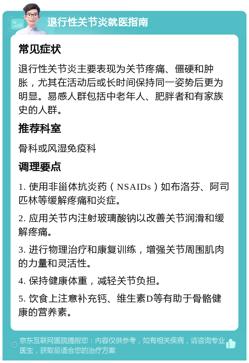 退行性关节炎就医指南 常见症状 退行性关节炎主要表现为关节疼痛、僵硬和肿胀，尤其在活动后或长时间保持同一姿势后更为明显。易感人群包括中老年人、肥胖者和有家族史的人群。 推荐科室 骨科或风湿免疫科 调理要点 1. 使用非甾体抗炎药（NSAIDs）如布洛芬、阿司匹林等缓解疼痛和炎症。 2. 应用关节内注射玻璃酸钠以改善关节润滑和缓解疼痛。 3. 进行物理治疗和康复训练，增强关节周围肌肉的力量和灵活性。 4. 保持健康体重，减轻关节负担。 5. 饮食上注意补充钙、维生素D等有助于骨骼健康的营养素。