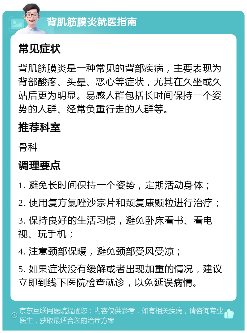 背肌筋膜炎就医指南 常见症状 背肌筋膜炎是一种常见的背部疾病，主要表现为背部酸疼、头晕、恶心等症状，尤其在久坐或久站后更为明显。易感人群包括长时间保持一个姿势的人群、经常负重行走的人群等。 推荐科室 骨科 调理要点 1. 避免长时间保持一个姿势，定期活动身体； 2. 使用复方氯唑沙宗片和颈复康颗粒进行治疗； 3. 保持良好的生活习惯，避免卧床看书、看电视、玩手机； 4. 注意颈部保暖，避免颈部受风受凉； 5. 如果症状没有缓解或者出现加重的情况，建议立即到线下医院检查就诊，以免延误病情。