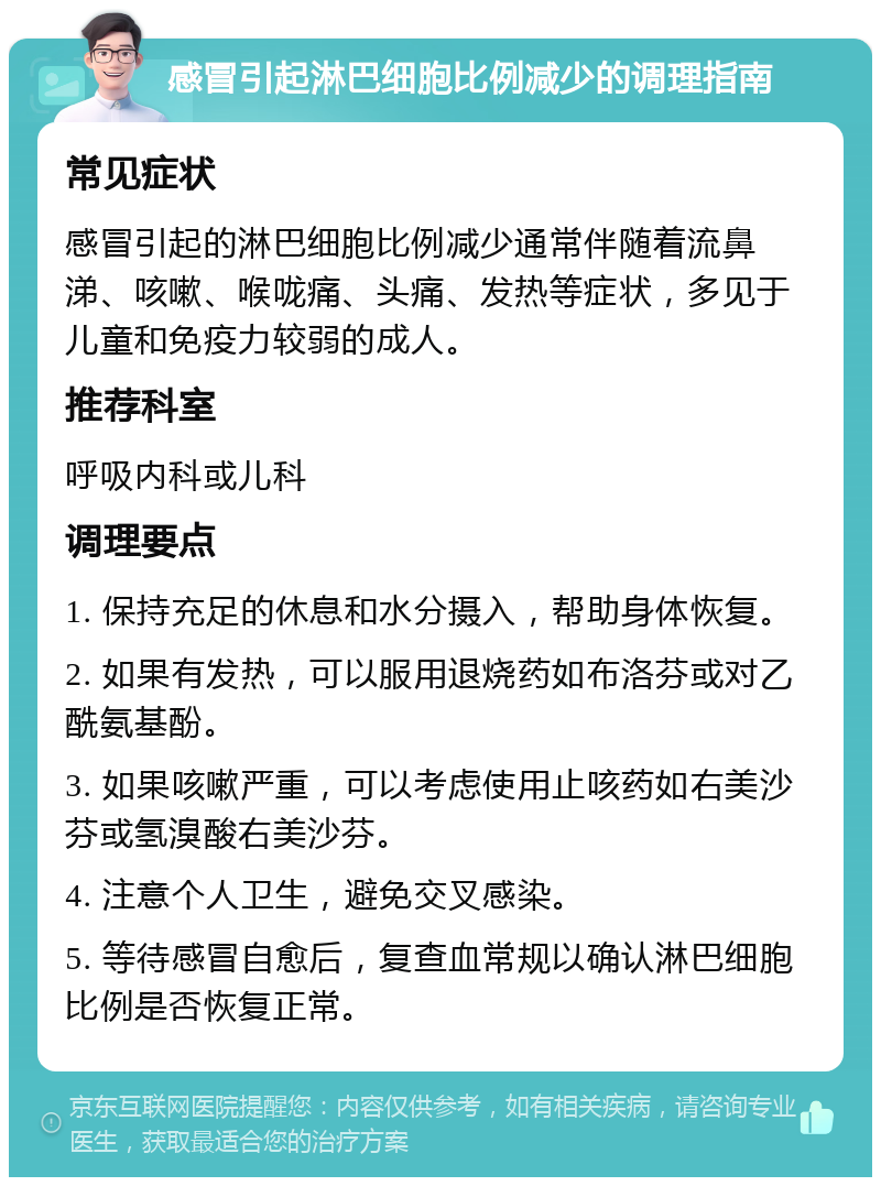 感冒引起淋巴细胞比例减少的调理指南 常见症状 感冒引起的淋巴细胞比例减少通常伴随着流鼻涕、咳嗽、喉咙痛、头痛、发热等症状，多见于儿童和免疫力较弱的成人。 推荐科室 呼吸内科或儿科 调理要点 1. 保持充足的休息和水分摄入，帮助身体恢复。 2. 如果有发热，可以服用退烧药如布洛芬或对乙酰氨基酚。 3. 如果咳嗽严重，可以考虑使用止咳药如右美沙芬或氢溴酸右美沙芬。 4. 注意个人卫生，避免交叉感染。 5. 等待感冒自愈后，复查血常规以确认淋巴细胞比例是否恢复正常。