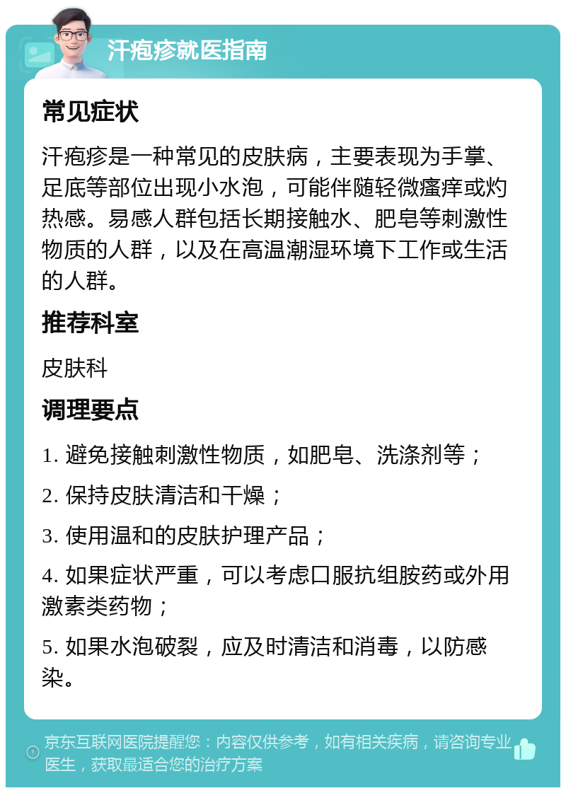 汗疱疹就医指南 常见症状 汗疱疹是一种常见的皮肤病，主要表现为手掌、足底等部位出现小水泡，可能伴随轻微瘙痒或灼热感。易感人群包括长期接触水、肥皂等刺激性物质的人群，以及在高温潮湿环境下工作或生活的人群。 推荐科室 皮肤科 调理要点 1. 避免接触刺激性物质，如肥皂、洗涤剂等； 2. 保持皮肤清洁和干燥； 3. 使用温和的皮肤护理产品； 4. 如果症状严重，可以考虑口服抗组胺药或外用激素类药物； 5. 如果水泡破裂，应及时清洁和消毒，以防感染。