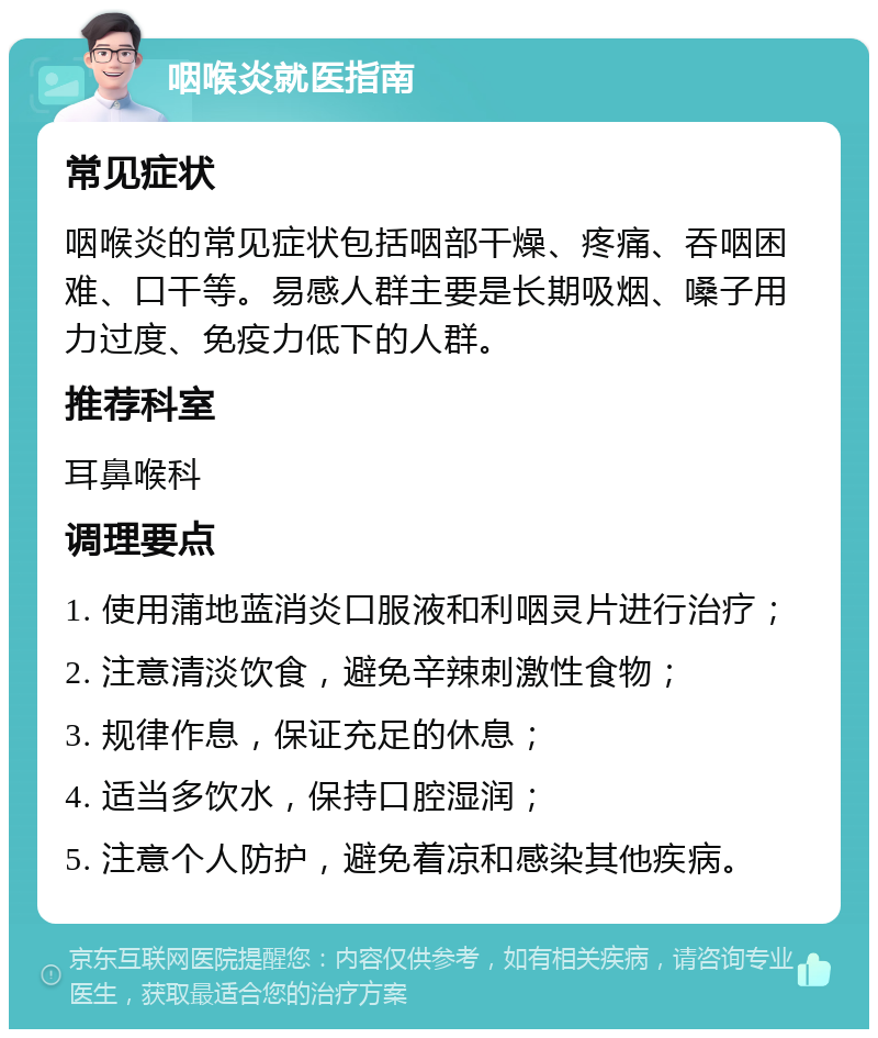 咽喉炎就医指南 常见症状 咽喉炎的常见症状包括咽部干燥、疼痛、吞咽困难、口干等。易感人群主要是长期吸烟、嗓子用力过度、免疫力低下的人群。 推荐科室 耳鼻喉科 调理要点 1. 使用蒲地蓝消炎口服液和利咽灵片进行治疗； 2. 注意清淡饮食，避免辛辣刺激性食物； 3. 规律作息，保证充足的休息； 4. 适当多饮水，保持口腔湿润； 5. 注意个人防护，避免着凉和感染其他疾病。