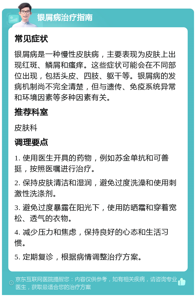 银屑病治疗指南 常见症状 银屑病是一种慢性皮肤病，主要表现为皮肤上出现红斑、鳞屑和瘙痒。这些症状可能会在不同部位出现，包括头皮、四肢、躯干等。银屑病的发病机制尚不完全清楚，但与遗传、免疫系统异常和环境因素等多种因素有关。 推荐科室 皮肤科 调理要点 1. 使用医生开具的药物，例如苏金单抗和可善挺，按照医嘱进行治疗。 2. 保持皮肤清洁和湿润，避免过度洗澡和使用刺激性洗涤剂。 3. 避免过度暴露在阳光下，使用防晒霜和穿着宽松、透气的衣物。 4. 减少压力和焦虑，保持良好的心态和生活习惯。 5. 定期复诊，根据病情调整治疗方案。