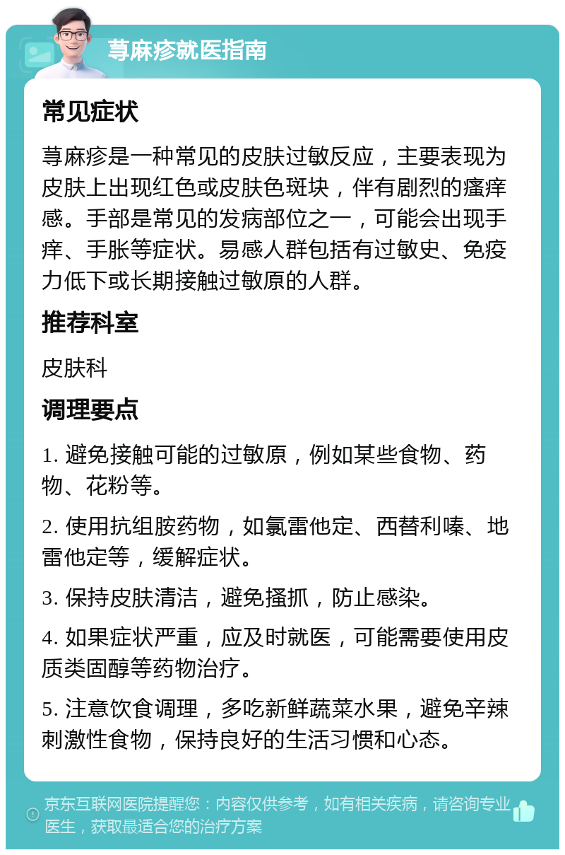 荨麻疹就医指南 常见症状 荨麻疹是一种常见的皮肤过敏反应，主要表现为皮肤上出现红色或皮肤色斑块，伴有剧烈的瘙痒感。手部是常见的发病部位之一，可能会出现手痒、手胀等症状。易感人群包括有过敏史、免疫力低下或长期接触过敏原的人群。 推荐科室 皮肤科 调理要点 1. 避免接触可能的过敏原，例如某些食物、药物、花粉等。 2. 使用抗组胺药物，如氯雷他定、西替利嗪、地雷他定等，缓解症状。 3. 保持皮肤清洁，避免搔抓，防止感染。 4. 如果症状严重，应及时就医，可能需要使用皮质类固醇等药物治疗。 5. 注意饮食调理，多吃新鲜蔬菜水果，避免辛辣刺激性食物，保持良好的生活习惯和心态。