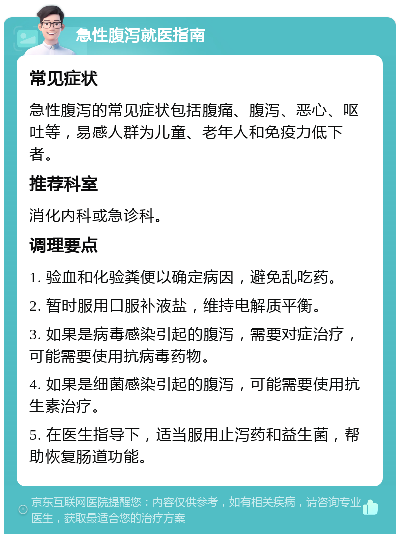 急性腹泻就医指南 常见症状 急性腹泻的常见症状包括腹痛、腹泻、恶心、呕吐等，易感人群为儿童、老年人和免疫力低下者。 推荐科室 消化内科或急诊科。 调理要点 1. 验血和化验粪便以确定病因，避免乱吃药。 2. 暂时服用口服补液盐，维持电解质平衡。 3. 如果是病毒感染引起的腹泻，需要对症治疗，可能需要使用抗病毒药物。 4. 如果是细菌感染引起的腹泻，可能需要使用抗生素治疗。 5. 在医生指导下，适当服用止泻药和益生菌，帮助恢复肠道功能。