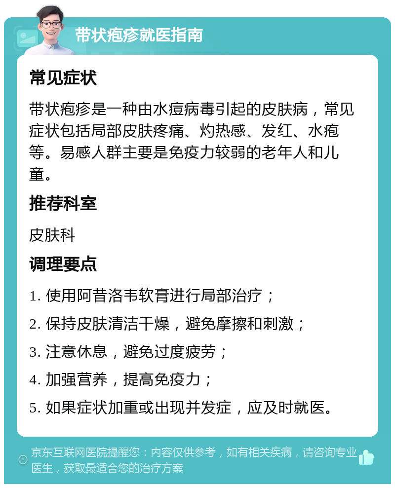 带状疱疹就医指南 常见症状 带状疱疹是一种由水痘病毒引起的皮肤病，常见症状包括局部皮肤疼痛、灼热感、发红、水疱等。易感人群主要是免疫力较弱的老年人和儿童。 推荐科室 皮肤科 调理要点 1. 使用阿昔洛韦软膏进行局部治疗； 2. 保持皮肤清洁干燥，避免摩擦和刺激； 3. 注意休息，避免过度疲劳； 4. 加强营养，提高免疫力； 5. 如果症状加重或出现并发症，应及时就医。