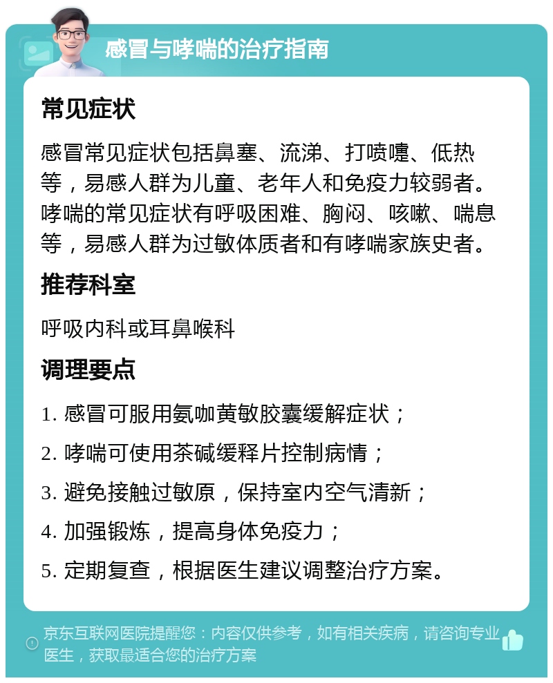 感冒与哮喘的治疗指南 常见症状 感冒常见症状包括鼻塞、流涕、打喷嚏、低热等，易感人群为儿童、老年人和免疫力较弱者。哮喘的常见症状有呼吸困难、胸闷、咳嗽、喘息等，易感人群为过敏体质者和有哮喘家族史者。 推荐科室 呼吸内科或耳鼻喉科 调理要点 1. 感冒可服用氨咖黄敏胶囊缓解症状； 2. 哮喘可使用茶碱缓释片控制病情； 3. 避免接触过敏原，保持室内空气清新； 4. 加强锻炼，提高身体免疫力； 5. 定期复查，根据医生建议调整治疗方案。