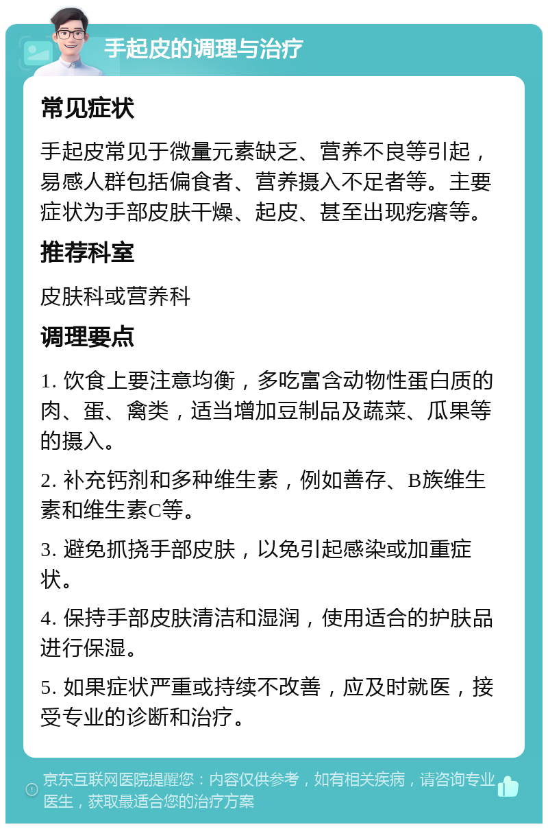 手起皮的调理与治疗 常见症状 手起皮常见于微量元素缺乏、营养不良等引起，易感人群包括偏食者、营养摄入不足者等。主要症状为手部皮肤干燥、起皮、甚至出现疙瘩等。 推荐科室 皮肤科或营养科 调理要点 1. 饮食上要注意均衡，多吃富含动物性蛋白质的肉、蛋、禽类，适当增加豆制品及蔬菜、瓜果等的摄入。 2. 补充钙剂和多种维生素，例如善存、B族维生素和维生素C等。 3. 避免抓挠手部皮肤，以免引起感染或加重症状。 4. 保持手部皮肤清洁和湿润，使用适合的护肤品进行保湿。 5. 如果症状严重或持续不改善，应及时就医，接受专业的诊断和治疗。