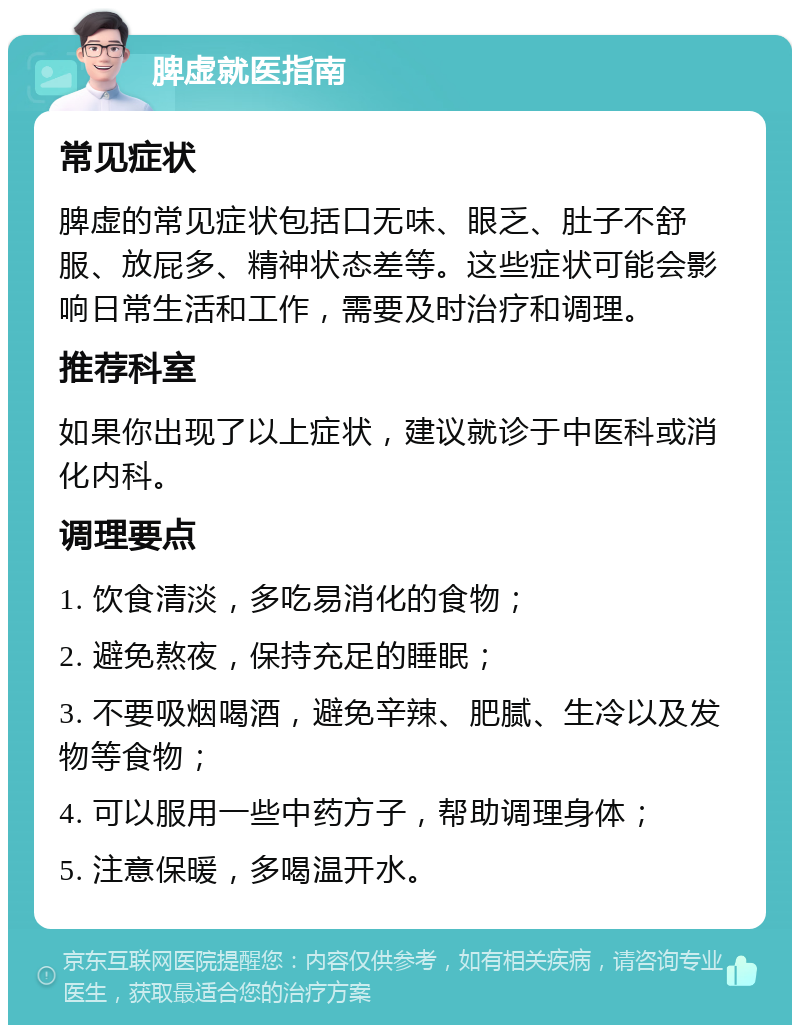 脾虚就医指南 常见症状 脾虚的常见症状包括口无味、眼乏、肚子不舒服、放屁多、精神状态差等。这些症状可能会影响日常生活和工作，需要及时治疗和调理。 推荐科室 如果你出现了以上症状，建议就诊于中医科或消化内科。 调理要点 1. 饮食清淡，多吃易消化的食物； 2. 避免熬夜，保持充足的睡眠； 3. 不要吸烟喝酒，避免辛辣、肥腻、生冷以及发物等食物； 4. 可以服用一些中药方子，帮助调理身体； 5. 注意保暖，多喝温开水。