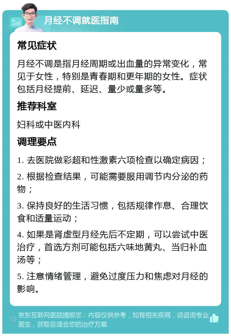 月经不调就医指南 常见症状 月经不调是指月经周期或出血量的异常变化，常见于女性，特别是青春期和更年期的女性。症状包括月经提前、延迟、量少或量多等。 推荐科室 妇科或中医内科 调理要点 1. 去医院做彩超和性激素六项检查以确定病因； 2. 根据检查结果，可能需要服用调节内分泌的药物； 3. 保持良好的生活习惯，包括规律作息、合理饮食和适量运动； 4. 如果是肾虚型月经先后不定期，可以尝试中医治疗，首选方剂可能包括六味地黄丸、当归补血汤等； 5. 注意情绪管理，避免过度压力和焦虑对月经的影响。