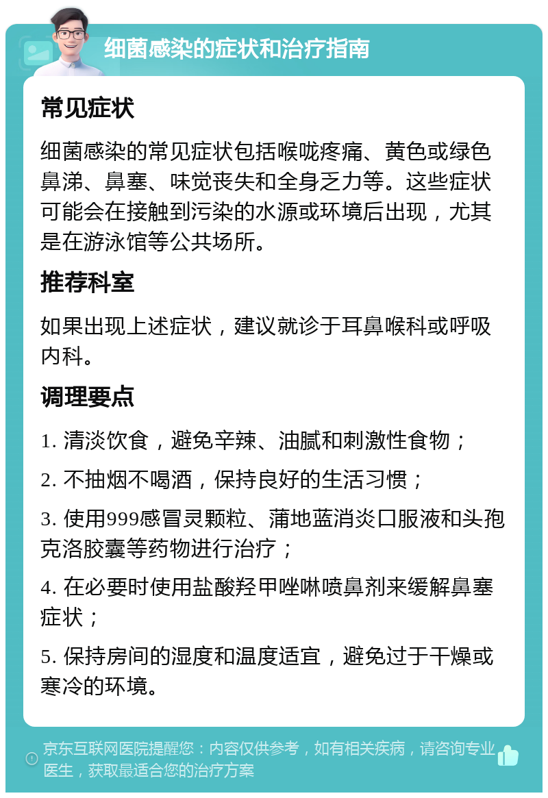 细菌感染的症状和治疗指南 常见症状 细菌感染的常见症状包括喉咙疼痛、黄色或绿色鼻涕、鼻塞、味觉丧失和全身乏力等。这些症状可能会在接触到污染的水源或环境后出现，尤其是在游泳馆等公共场所。 推荐科室 如果出现上述症状，建议就诊于耳鼻喉科或呼吸内科。 调理要点 1. 清淡饮食，避免辛辣、油腻和刺激性食物； 2. 不抽烟不喝酒，保持良好的生活习惯； 3. 使用999感冒灵颗粒、蒲地蓝消炎口服液和头孢克洛胶囊等药物进行治疗； 4. 在必要时使用盐酸羟甲唑啉喷鼻剂来缓解鼻塞症状； 5. 保持房间的湿度和温度适宜，避免过于干燥或寒冷的环境。