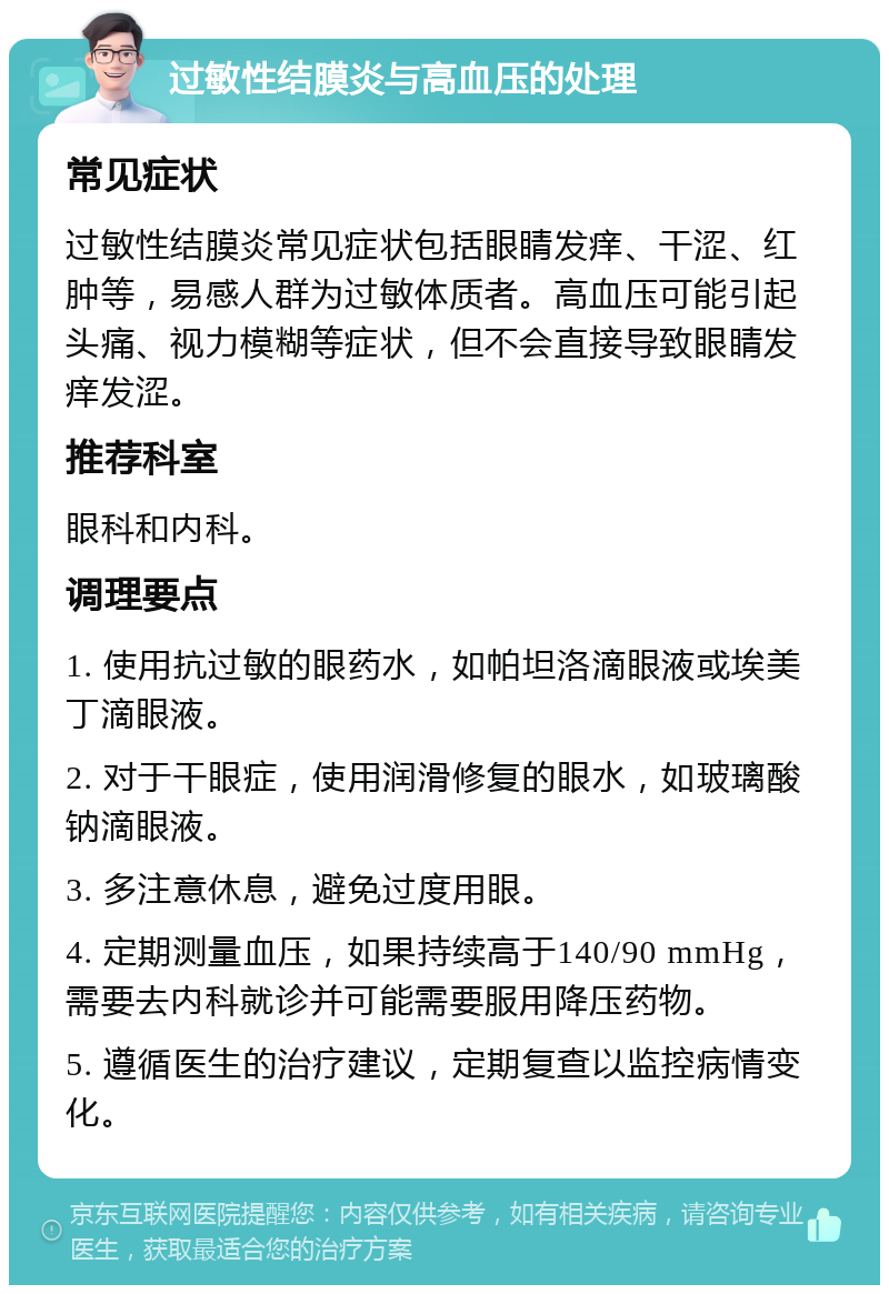 过敏性结膜炎与高血压的处理 常见症状 过敏性结膜炎常见症状包括眼睛发痒、干涩、红肿等，易感人群为过敏体质者。高血压可能引起头痛、视力模糊等症状，但不会直接导致眼睛发痒发涩。 推荐科室 眼科和内科。 调理要点 1. 使用抗过敏的眼药水，如帕坦洛滴眼液或埃美丁滴眼液。 2. 对于干眼症，使用润滑修复的眼水，如玻璃酸钠滴眼液。 3. 多注意休息，避免过度用眼。 4. 定期测量血压，如果持续高于140/90 mmHg，需要去内科就诊并可能需要服用降压药物。 5. 遵循医生的治疗建议，定期复查以监控病情变化。