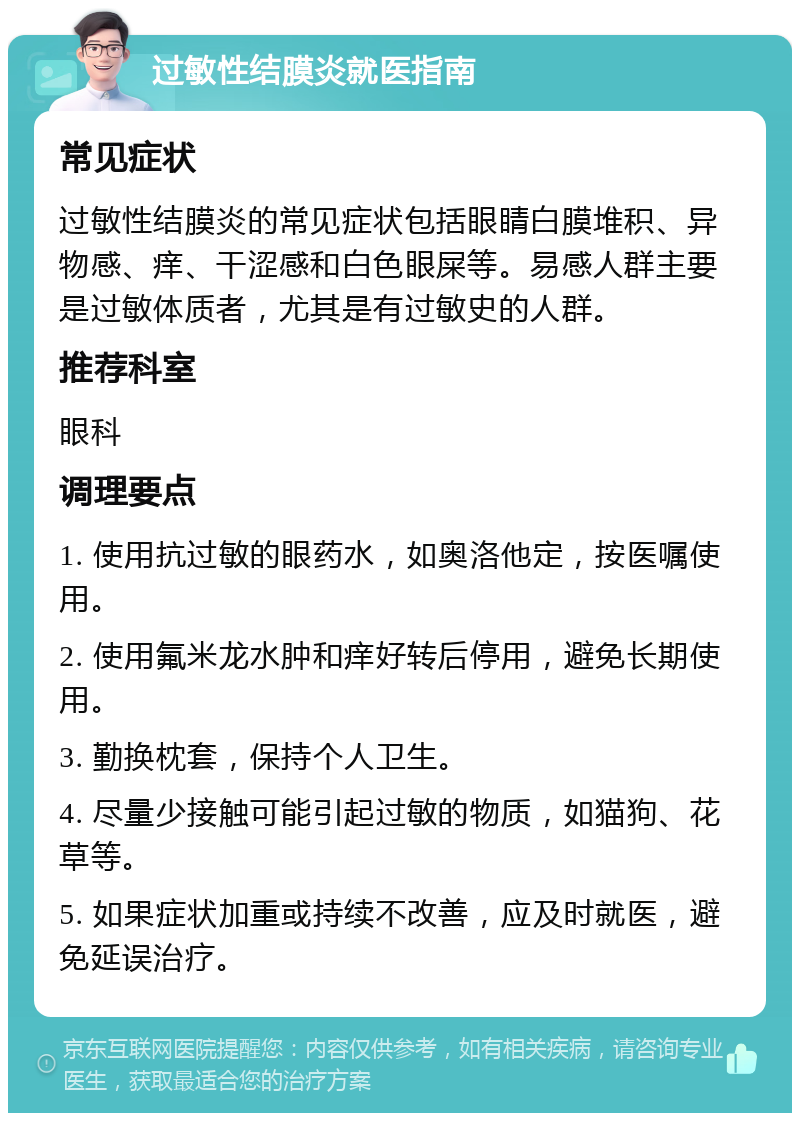 过敏性结膜炎就医指南 常见症状 过敏性结膜炎的常见症状包括眼睛白膜堆积、异物感、痒、干涩感和白色眼屎等。易感人群主要是过敏体质者，尤其是有过敏史的人群。 推荐科室 眼科 调理要点 1. 使用抗过敏的眼药水，如奥洛他定，按医嘱使用。 2. 使用氟米龙水肿和痒好转后停用，避免长期使用。 3. 勤换枕套，保持个人卫生。 4. 尽量少接触可能引起过敏的物质，如猫狗、花草等。 5. 如果症状加重或持续不改善，应及时就医，避免延误治疗。