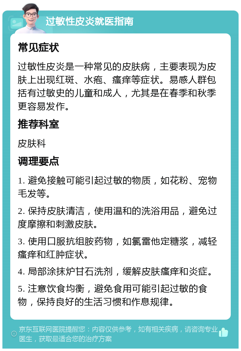 过敏性皮炎就医指南 常见症状 过敏性皮炎是一种常见的皮肤病，主要表现为皮肤上出现红斑、水疱、瘙痒等症状。易感人群包括有过敏史的儿童和成人，尤其是在春季和秋季更容易发作。 推荐科室 皮肤科 调理要点 1. 避免接触可能引起过敏的物质，如花粉、宠物毛发等。 2. 保持皮肤清洁，使用温和的洗浴用品，避免过度摩擦和刺激皮肤。 3. 使用口服抗组胺药物，如氯雷他定糖浆，减轻瘙痒和红肿症状。 4. 局部涂抹炉甘石洗剂，缓解皮肤瘙痒和炎症。 5. 注意饮食均衡，避免食用可能引起过敏的食物，保持良好的生活习惯和作息规律。