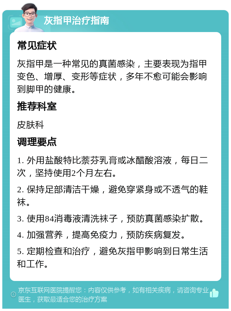 灰指甲治疗指南 常见症状 灰指甲是一种常见的真菌感染，主要表现为指甲变色、增厚、变形等症状，多年不愈可能会影响到脚甲的健康。 推荐科室 皮肤科 调理要点 1. 外用盐酸特比萘芬乳膏或冰醋酸溶液，每日二次，坚持使用2个月左右。 2. 保持足部清洁干燥，避免穿紧身或不透气的鞋袜。 3. 使用84消毒液清洗袜子，预防真菌感染扩散。 4. 加强营养，提高免疫力，预防疾病复发。 5. 定期检查和治疗，避免灰指甲影响到日常生活和工作。