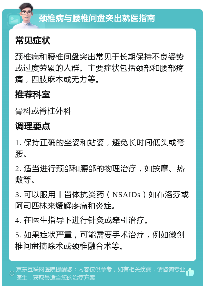 颈椎病与腰椎间盘突出就医指南 常见症状 颈椎病和腰椎间盘突出常见于长期保持不良姿势或过度劳累的人群。主要症状包括颈部和腰部疼痛，四肢麻木或无力等。 推荐科室 骨科或脊柱外科 调理要点 1. 保持正确的坐姿和站姿，避免长时间低头或弯腰。 2. 适当进行颈部和腰部的物理治疗，如按摩、热敷等。 3. 可以服用非甾体抗炎药（NSAIDs）如布洛芬或阿司匹林来缓解疼痛和炎症。 4. 在医生指导下进行针灸或牵引治疗。 5. 如果症状严重，可能需要手术治疗，例如微创椎间盘摘除术或颈椎融合术等。