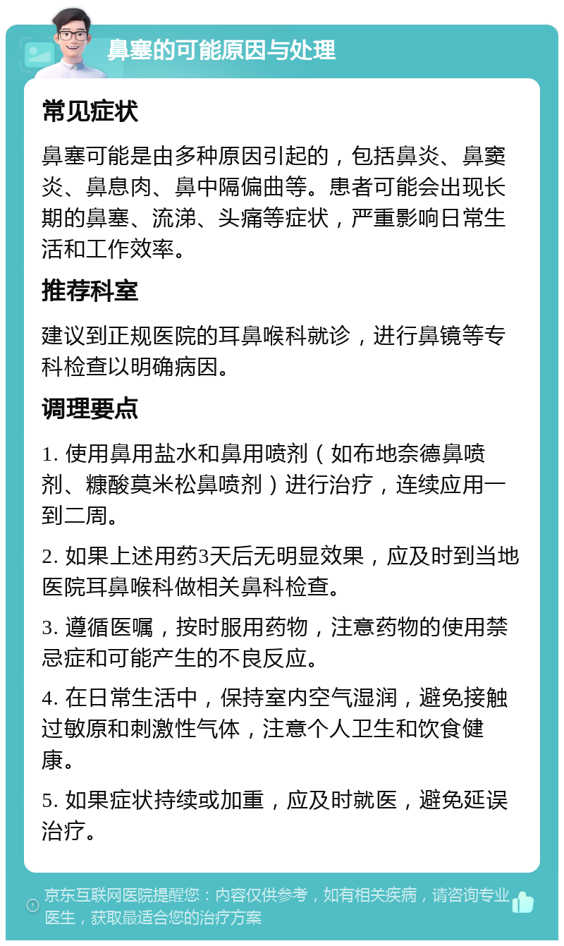 鼻塞的可能原因与处理 常见症状 鼻塞可能是由多种原因引起的，包括鼻炎、鼻窦炎、鼻息肉、鼻中隔偏曲等。患者可能会出现长期的鼻塞、流涕、头痛等症状，严重影响日常生活和工作效率。 推荐科室 建议到正规医院的耳鼻喉科就诊，进行鼻镜等专科检查以明确病因。 调理要点 1. 使用鼻用盐水和鼻用喷剂（如布地奈德鼻喷剂、糠酸莫米松鼻喷剂）进行治疗，连续应用一到二周。 2. 如果上述用药3天后无明显效果，应及时到当地医院耳鼻喉科做相关鼻科检查。 3. 遵循医嘱，按时服用药物，注意药物的使用禁忌症和可能产生的不良反应。 4. 在日常生活中，保持室内空气湿润，避免接触过敏原和刺激性气体，注意个人卫生和饮食健康。 5. 如果症状持续或加重，应及时就医，避免延误治疗。