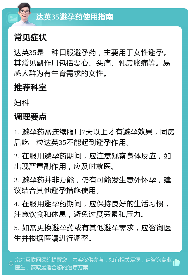 达英35避孕药使用指南 常见症状 达英35是一种口服避孕药，主要用于女性避孕。其常见副作用包括恶心、头痛、乳房胀痛等。易感人群为有生育需求的女性。 推荐科室 妇科 调理要点 1. 避孕药需连续服用7天以上才有避孕效果，同房后吃一粒达英35不能起到避孕作用。 2. 在服用避孕药期间，应注意观察身体反应，如出现严重副作用，应及时就医。 3. 避孕药并非万能，仍有可能发生意外怀孕，建议结合其他避孕措施使用。 4. 在服用避孕药期间，应保持良好的生活习惯，注意饮食和休息，避免过度劳累和压力。 5. 如需更换避孕药或有其他避孕需求，应咨询医生并根据医嘱进行调整。