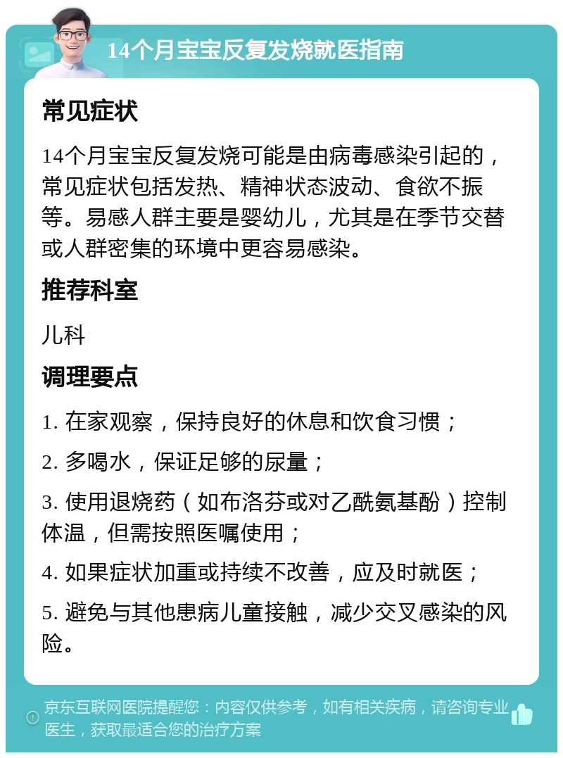 14个月宝宝反复发烧就医指南 常见症状 14个月宝宝反复发烧可能是由病毒感染引起的，常见症状包括发热、精神状态波动、食欲不振等。易感人群主要是婴幼儿，尤其是在季节交替或人群密集的环境中更容易感染。 推荐科室 儿科 调理要点 1. 在家观察，保持良好的休息和饮食习惯； 2. 多喝水，保证足够的尿量； 3. 使用退烧药（如布洛芬或对乙酰氨基酚）控制体温，但需按照医嘱使用； 4. 如果症状加重或持续不改善，应及时就医； 5. 避免与其他患病儿童接触，减少交叉感染的风险。