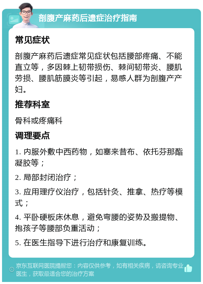 剖腹产麻药后遗症治疗指南 常见症状 剖腹产麻药后遗症常见症状包括腰部疼痛、不能直立等，多因棘上韧带损伤、棘间韧带炎、腰肌劳损、腰肌筋膜炎等引起，易感人群为剖腹产产妇。 推荐科室 骨科或疼痛科 调理要点 1. 内服外敷中西药物，如塞来昔布、依托芬那酯凝胶等； 2. 局部封闭治疗； 3. 应用理疗仪治疗，包括针灸、推拿、热疗等模式； 4. 平卧硬板床休息，避免弯腰的姿势及搬提物、抱孩子等腰部负重活动； 5. 在医生指导下进行治疗和康复训练。