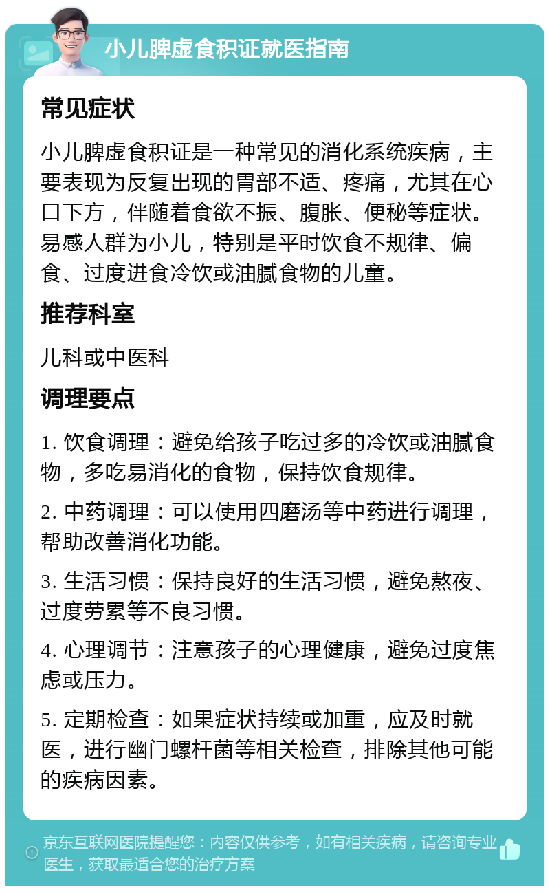 小儿脾虚食积证就医指南 常见症状 小儿脾虚食积证是一种常见的消化系统疾病，主要表现为反复出现的胃部不适、疼痛，尤其在心口下方，伴随着食欲不振、腹胀、便秘等症状。易感人群为小儿，特别是平时饮食不规律、偏食、过度进食冷饮或油腻食物的儿童。 推荐科室 儿科或中医科 调理要点 1. 饮食调理：避免给孩子吃过多的冷饮或油腻食物，多吃易消化的食物，保持饮食规律。 2. 中药调理：可以使用四磨汤等中药进行调理，帮助改善消化功能。 3. 生活习惯：保持良好的生活习惯，避免熬夜、过度劳累等不良习惯。 4. 心理调节：注意孩子的心理健康，避免过度焦虑或压力。 5. 定期检查：如果症状持续或加重，应及时就医，进行幽门螺杆菌等相关检查，排除其他可能的疾病因素。