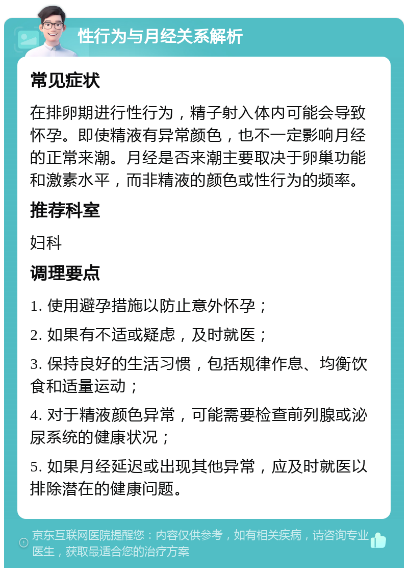 性行为与月经关系解析 常见症状 在排卵期进行性行为，精子射入体内可能会导致怀孕。即使精液有异常颜色，也不一定影响月经的正常来潮。月经是否来潮主要取决于卵巢功能和激素水平，而非精液的颜色或性行为的频率。 推荐科室 妇科 调理要点 1. 使用避孕措施以防止意外怀孕； 2. 如果有不适或疑虑，及时就医； 3. 保持良好的生活习惯，包括规律作息、均衡饮食和适量运动； 4. 对于精液颜色异常，可能需要检查前列腺或泌尿系统的健康状况； 5. 如果月经延迟或出现其他异常，应及时就医以排除潜在的健康问题。