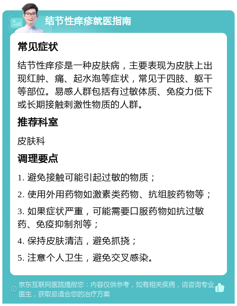 结节性痒疹就医指南 常见症状 结节性痒疹是一种皮肤病，主要表现为皮肤上出现红肿、痛、起水泡等症状，常见于四肢、躯干等部位。易感人群包括有过敏体质、免疫力低下或长期接触刺激性物质的人群。 推荐科室 皮肤科 调理要点 1. 避免接触可能引起过敏的物质； 2. 使用外用药物如激素类药物、抗组胺药物等； 3. 如果症状严重，可能需要口服药物如抗过敏药、免疫抑制剂等； 4. 保持皮肤清洁，避免抓挠； 5. 注意个人卫生，避免交叉感染。