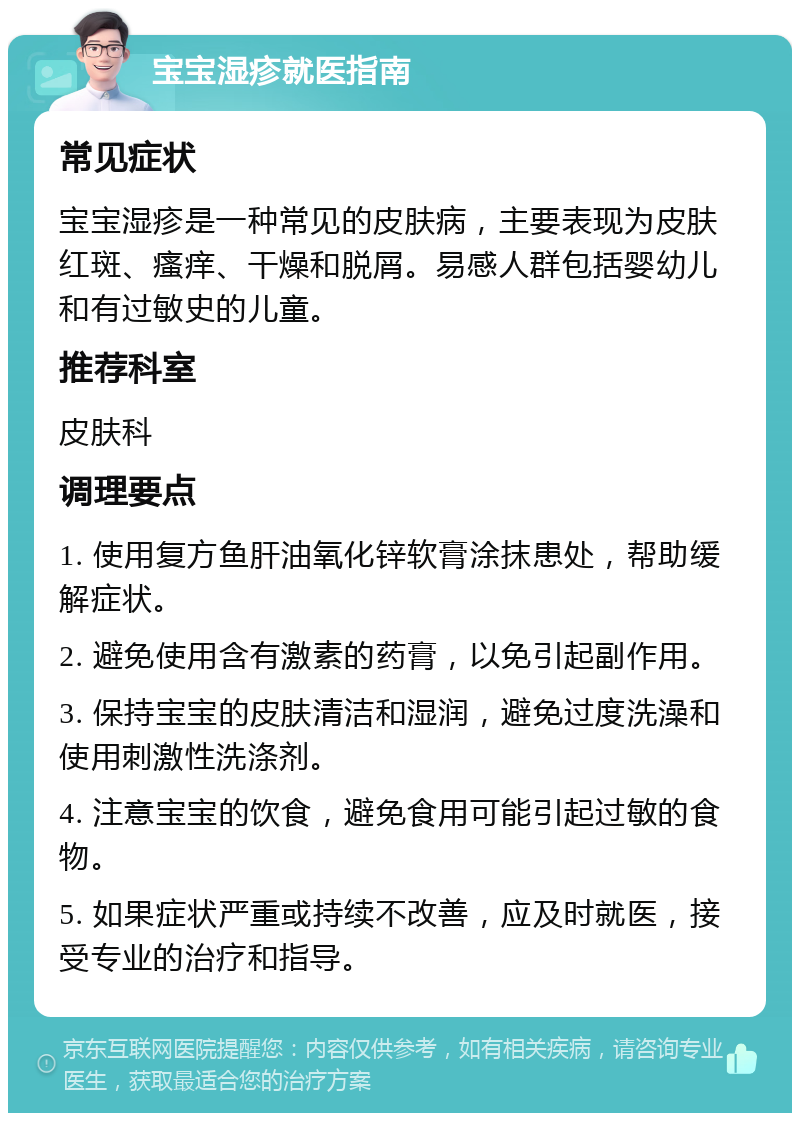 宝宝湿疹就医指南 常见症状 宝宝湿疹是一种常见的皮肤病，主要表现为皮肤红斑、瘙痒、干燥和脱屑。易感人群包括婴幼儿和有过敏史的儿童。 推荐科室 皮肤科 调理要点 1. 使用复方鱼肝油氧化锌软膏涂抹患处，帮助缓解症状。 2. 避免使用含有激素的药膏，以免引起副作用。 3. 保持宝宝的皮肤清洁和湿润，避免过度洗澡和使用刺激性洗涤剂。 4. 注意宝宝的饮食，避免食用可能引起过敏的食物。 5. 如果症状严重或持续不改善，应及时就医，接受专业的治疗和指导。