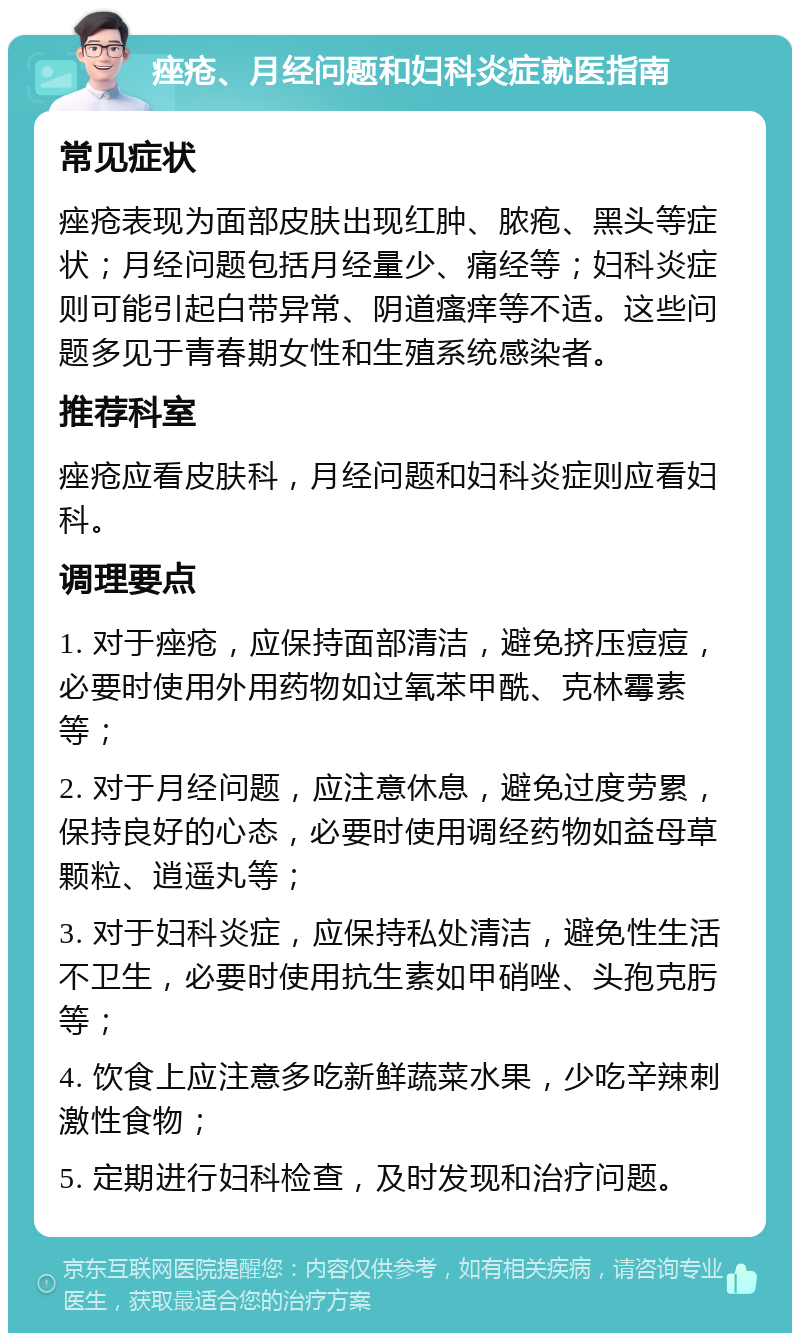 痤疮、月经问题和妇科炎症就医指南 常见症状 痤疮表现为面部皮肤出现红肿、脓疱、黑头等症状；月经问题包括月经量少、痛经等；妇科炎症则可能引起白带异常、阴道瘙痒等不适。这些问题多见于青春期女性和生殖系统感染者。 推荐科室 痤疮应看皮肤科，月经问题和妇科炎症则应看妇科。 调理要点 1. 对于痤疮，应保持面部清洁，避免挤压痘痘，必要时使用外用药物如过氧苯甲酰、克林霉素等； 2. 对于月经问题，应注意休息，避免过度劳累，保持良好的心态，必要时使用调经药物如益母草颗粒、逍遥丸等； 3. 对于妇科炎症，应保持私处清洁，避免性生活不卫生，必要时使用抗生素如甲硝唑、头孢克肟等； 4. 饮食上应注意多吃新鲜蔬菜水果，少吃辛辣刺激性食物； 5. 定期进行妇科检查，及时发现和治疗问题。