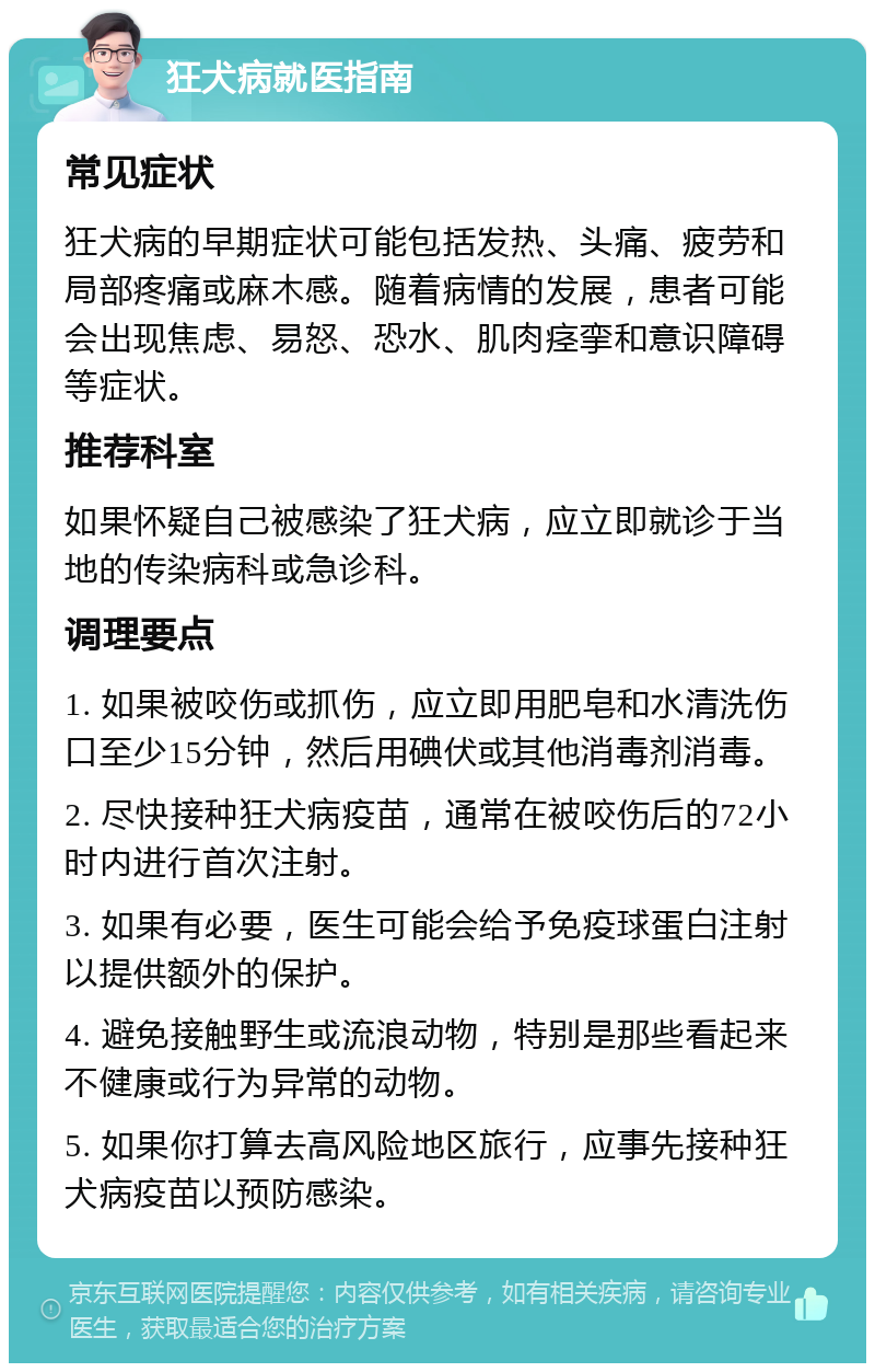 狂犬病就医指南 常见症状 狂犬病的早期症状可能包括发热、头痛、疲劳和局部疼痛或麻木感。随着病情的发展，患者可能会出现焦虑、易怒、恐水、肌肉痉挛和意识障碍等症状。 推荐科室 如果怀疑自己被感染了狂犬病，应立即就诊于当地的传染病科或急诊科。 调理要点 1. 如果被咬伤或抓伤，应立即用肥皂和水清洗伤口至少15分钟，然后用碘伏或其他消毒剂消毒。 2. 尽快接种狂犬病疫苗，通常在被咬伤后的72小时内进行首次注射。 3. 如果有必要，医生可能会给予免疫球蛋白注射以提供额外的保护。 4. 避免接触野生或流浪动物，特别是那些看起来不健康或行为异常的动物。 5. 如果你打算去高风险地区旅行，应事先接种狂犬病疫苗以预防感染。