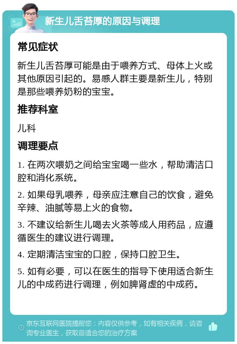 新生儿舌苔厚的原因与调理 常见症状 新生儿舌苔厚可能是由于喂养方式、母体上火或其他原因引起的。易感人群主要是新生儿，特别是那些喂养奶粉的宝宝。 推荐科室 儿科 调理要点 1. 在两次喂奶之间给宝宝喝一些水，帮助清洁口腔和消化系统。 2. 如果母乳喂养，母亲应注意自己的饮食，避免辛辣、油腻等易上火的食物。 3. 不建议给新生儿喝去火茶等成人用药品，应遵循医生的建议进行调理。 4. 定期清洁宝宝的口腔，保持口腔卫生。 5. 如有必要，可以在医生的指导下使用适合新生儿的中成药进行调理，例如脾肾虚的中成药。