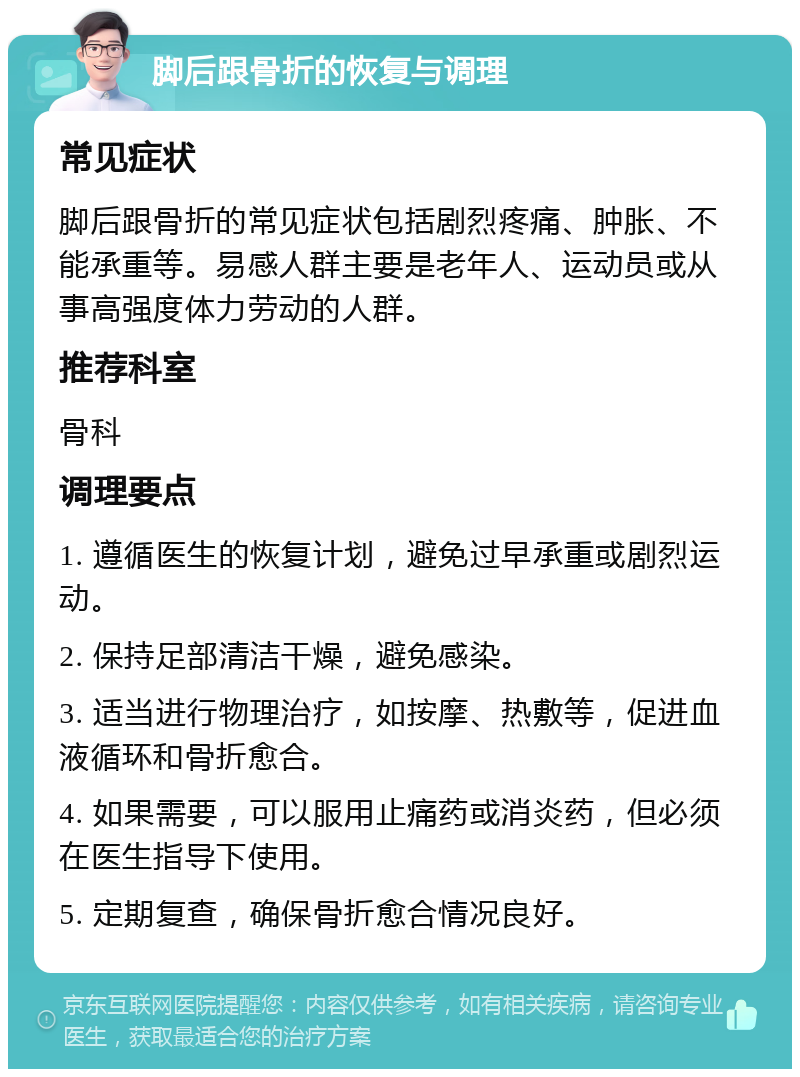 脚后跟骨折的恢复与调理 常见症状 脚后跟骨折的常见症状包括剧烈疼痛、肿胀、不能承重等。易感人群主要是老年人、运动员或从事高强度体力劳动的人群。 推荐科室 骨科 调理要点 1. 遵循医生的恢复计划，避免过早承重或剧烈运动。 2. 保持足部清洁干燥，避免感染。 3. 适当进行物理治疗，如按摩、热敷等，促进血液循环和骨折愈合。 4. 如果需要，可以服用止痛药或消炎药，但必须在医生指导下使用。 5. 定期复查，确保骨折愈合情况良好。