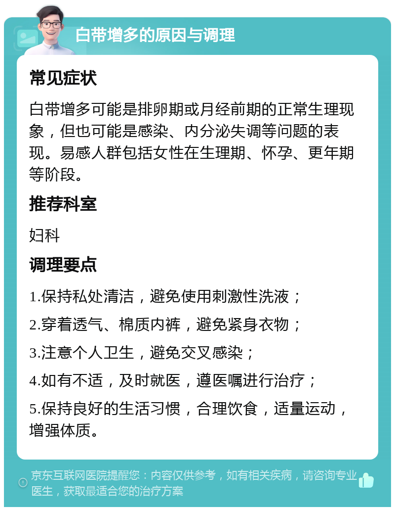 白带增多的原因与调理 常见症状 白带增多可能是排卵期或月经前期的正常生理现象，但也可能是感染、内分泌失调等问题的表现。易感人群包括女性在生理期、怀孕、更年期等阶段。 推荐科室 妇科 调理要点 1.保持私处清洁，避免使用刺激性洗液； 2.穿着透气、棉质内裤，避免紧身衣物； 3.注意个人卫生，避免交叉感染； 4.如有不适，及时就医，遵医嘱进行治疗； 5.保持良好的生活习惯，合理饮食，适量运动，增强体质。