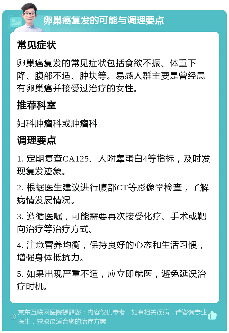 卵巢癌复发的可能与调理要点 常见症状 卵巢癌复发的常见症状包括食欲不振、体重下降、腹部不适、肿块等。易感人群主要是曾经患有卵巢癌并接受过治疗的女性。 推荐科室 妇科肿瘤科或肿瘤科 调理要点 1. 定期复查CA125、人附睾蛋白4等指标，及时发现复发迹象。 2. 根据医生建议进行腹部CT等影像学检查，了解病情发展情况。 3. 遵循医嘱，可能需要再次接受化疗、手术或靶向治疗等治疗方式。 4. 注意营养均衡，保持良好的心态和生活习惯，增强身体抵抗力。 5. 如果出现严重不适，应立即就医，避免延误治疗时机。