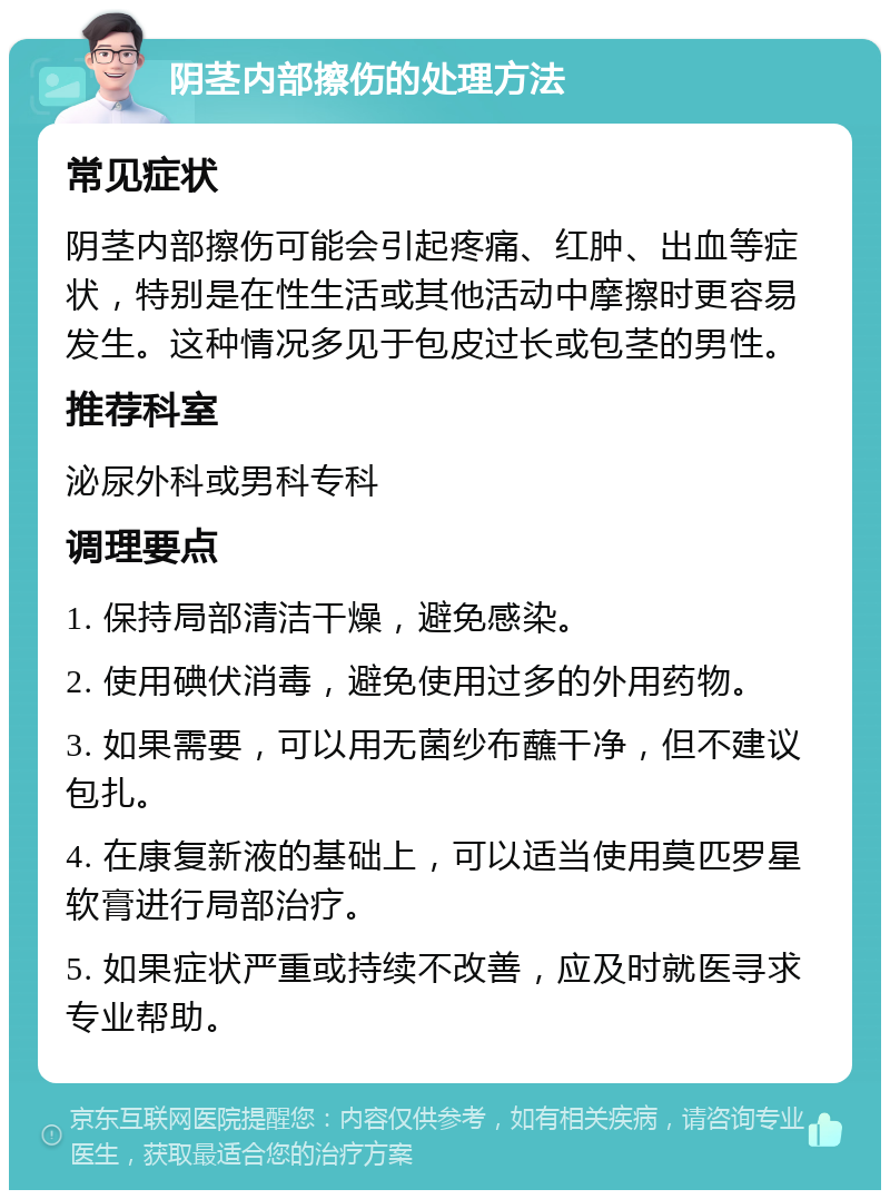 阴茎内部擦伤的处理方法 常见症状 阴茎内部擦伤可能会引起疼痛、红肿、出血等症状，特别是在性生活或其他活动中摩擦时更容易发生。这种情况多见于包皮过长或包茎的男性。 推荐科室 泌尿外科或男科专科 调理要点 1. 保持局部清洁干燥，避免感染。 2. 使用碘伏消毒，避免使用过多的外用药物。 3. 如果需要，可以用无菌纱布蘸干净，但不建议包扎。 4. 在康复新液的基础上，可以适当使用莫匹罗星软膏进行局部治疗。 5. 如果症状严重或持续不改善，应及时就医寻求专业帮助。