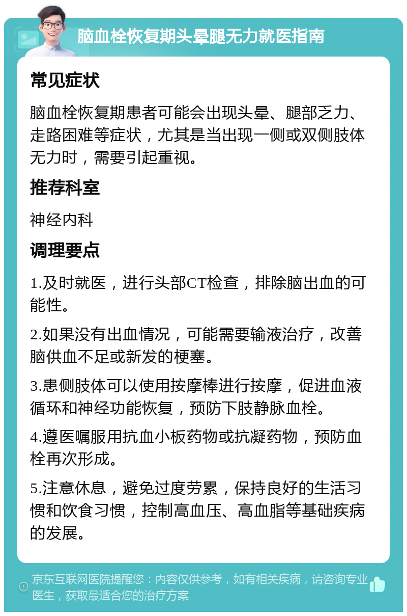 脑血栓恢复期头晕腿无力就医指南 常见症状 脑血栓恢复期患者可能会出现头晕、腿部乏力、走路困难等症状，尤其是当出现一侧或双侧肢体无力时，需要引起重视。 推荐科室 神经内科 调理要点 1.及时就医，进行头部CT检查，排除脑出血的可能性。 2.如果没有出血情况，可能需要输液治疗，改善脑供血不足或新发的梗塞。 3.患侧肢体可以使用按摩棒进行按摩，促进血液循环和神经功能恢复，预防下肢静脉血栓。 4.遵医嘱服用抗血小板药物或抗凝药物，预防血栓再次形成。 5.注意休息，避免过度劳累，保持良好的生活习惯和饮食习惯，控制高血压、高血脂等基础疾病的发展。