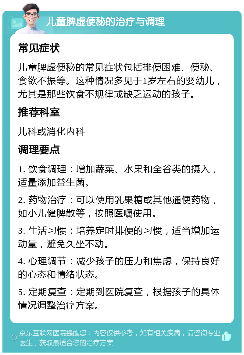 儿童脾虚便秘的治疗与调理 常见症状 儿童脾虚便秘的常见症状包括排便困难、便秘、食欲不振等。这种情况多见于1岁左右的婴幼儿，尤其是那些饮食不规律或缺乏运动的孩子。 推荐科室 儿科或消化内科 调理要点 1. 饮食调理：增加蔬菜、水果和全谷类的摄入，适量添加益生菌。 2. 药物治疗：可以使用乳果糖或其他通便药物，如小儿健脾散等，按照医嘱使用。 3. 生活习惯：培养定时排便的习惯，适当增加运动量，避免久坐不动。 4. 心理调节：减少孩子的压力和焦虑，保持良好的心态和情绪状态。 5. 定期复查：定期到医院复查，根据孩子的具体情况调整治疗方案。