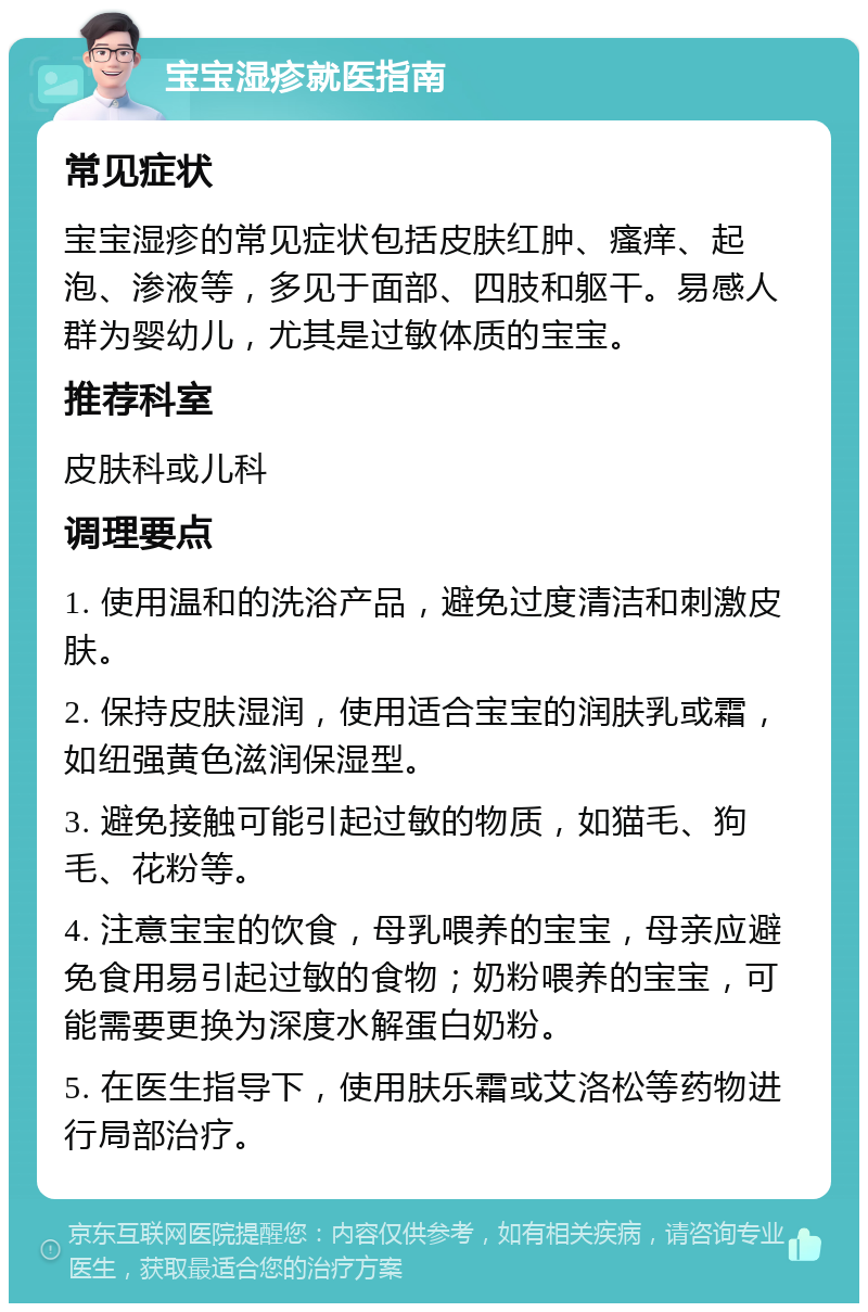 宝宝湿疹就医指南 常见症状 宝宝湿疹的常见症状包括皮肤红肿、瘙痒、起泡、渗液等，多见于面部、四肢和躯干。易感人群为婴幼儿，尤其是过敏体质的宝宝。 推荐科室 皮肤科或儿科 调理要点 1. 使用温和的洗浴产品，避免过度清洁和刺激皮肤。 2. 保持皮肤湿润，使用适合宝宝的润肤乳或霜，如纽强黄色滋润保湿型。 3. 避免接触可能引起过敏的物质，如猫毛、狗毛、花粉等。 4. 注意宝宝的饮食，母乳喂养的宝宝，母亲应避免食用易引起过敏的食物；奶粉喂养的宝宝，可能需要更换为深度水解蛋白奶粉。 5. 在医生指导下，使用肤乐霜或艾洛松等药物进行局部治疗。