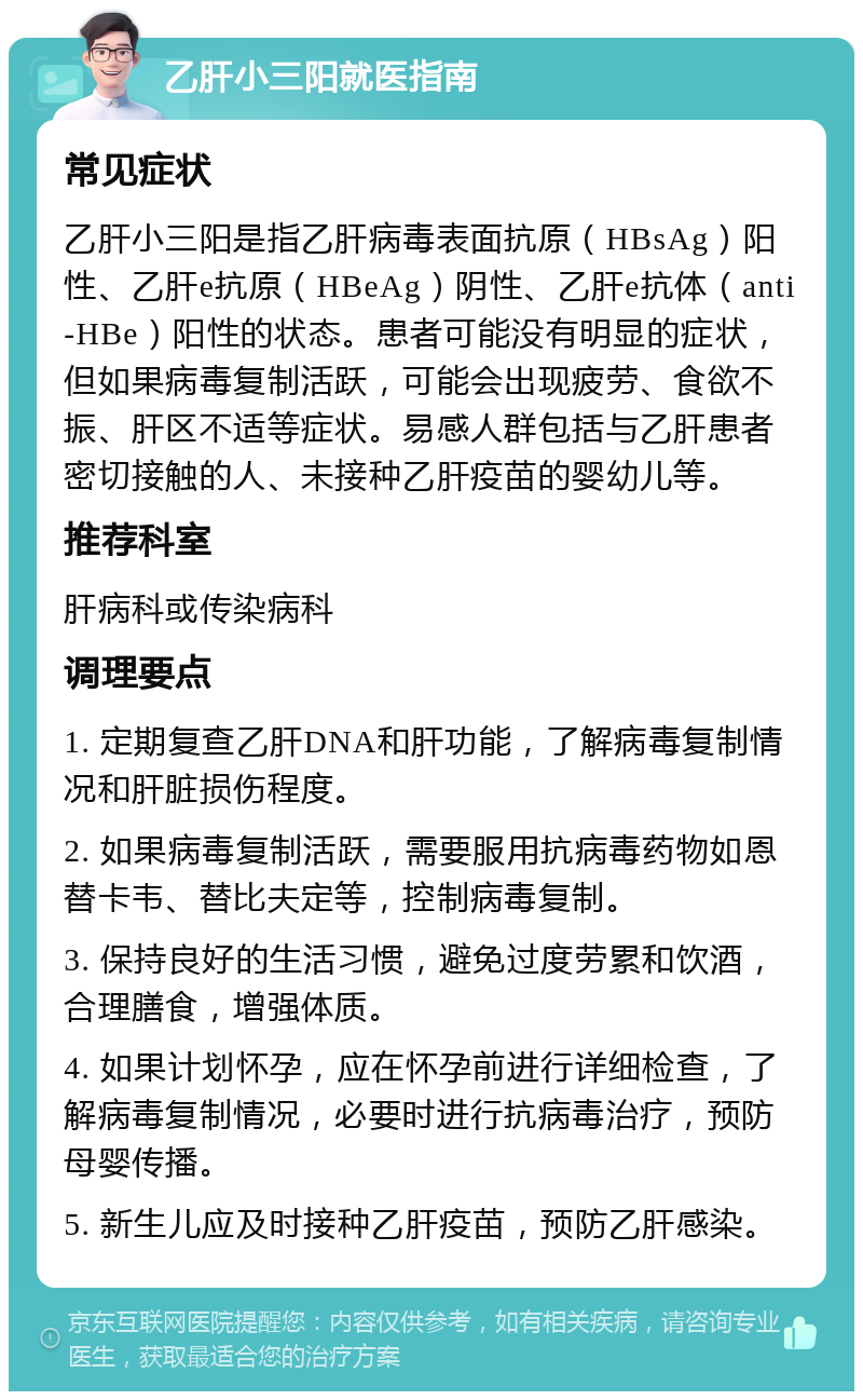 乙肝小三阳就医指南 常见症状 乙肝小三阳是指乙肝病毒表面抗原（HBsAg）阳性、乙肝e抗原（HBeAg）阴性、乙肝e抗体（anti-HBe）阳性的状态。患者可能没有明显的症状，但如果病毒复制活跃，可能会出现疲劳、食欲不振、肝区不适等症状。易感人群包括与乙肝患者密切接触的人、未接种乙肝疫苗的婴幼儿等。 推荐科室 肝病科或传染病科 调理要点 1. 定期复查乙肝DNA和肝功能，了解病毒复制情况和肝脏损伤程度。 2. 如果病毒复制活跃，需要服用抗病毒药物如恩替卡韦、替比夫定等，控制病毒复制。 3. 保持良好的生活习惯，避免过度劳累和饮酒，合理膳食，增强体质。 4. 如果计划怀孕，应在怀孕前进行详细检查，了解病毒复制情况，必要时进行抗病毒治疗，预防母婴传播。 5. 新生儿应及时接种乙肝疫苗，预防乙肝感染。