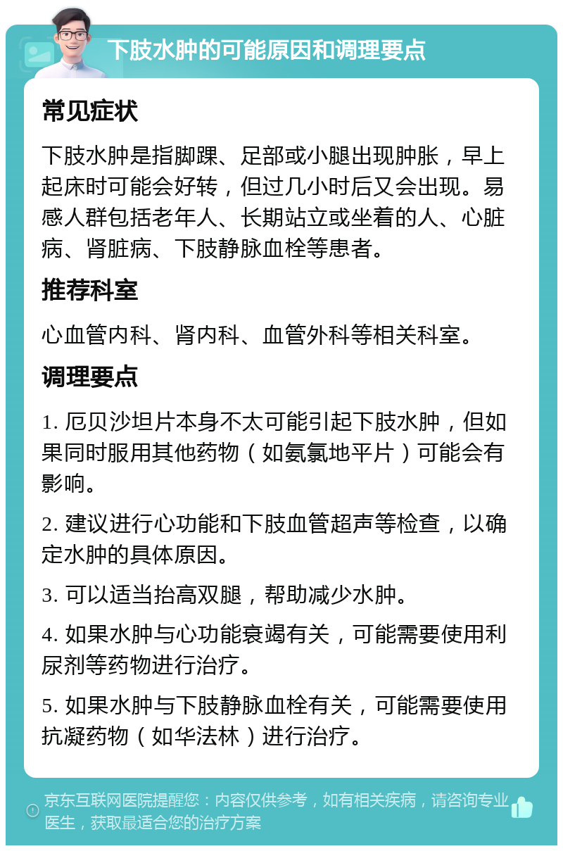 下肢水肿的可能原因和调理要点 常见症状 下肢水肿是指脚踝、足部或小腿出现肿胀，早上起床时可能会好转，但过几小时后又会出现。易感人群包括老年人、长期站立或坐着的人、心脏病、肾脏病、下肢静脉血栓等患者。 推荐科室 心血管内科、肾内科、血管外科等相关科室。 调理要点 1. 厄贝沙坦片本身不太可能引起下肢水肿，但如果同时服用其他药物（如氨氯地平片）可能会有影响。 2. 建议进行心功能和下肢血管超声等检查，以确定水肿的具体原因。 3. 可以适当抬高双腿，帮助减少水肿。 4. 如果水肿与心功能衰竭有关，可能需要使用利尿剂等药物进行治疗。 5. 如果水肿与下肢静脉血栓有关，可能需要使用抗凝药物（如华法林）进行治疗。