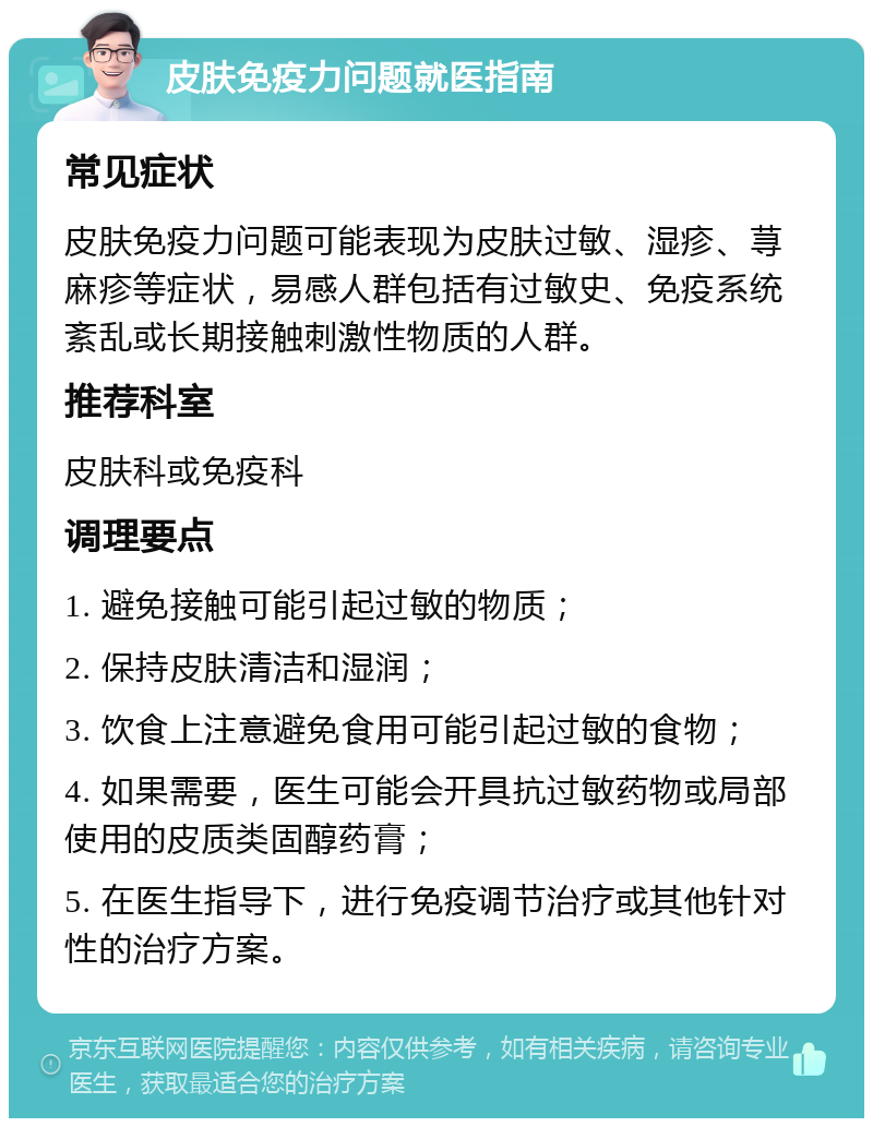 皮肤免疫力问题就医指南 常见症状 皮肤免疫力问题可能表现为皮肤过敏、湿疹、荨麻疹等症状，易感人群包括有过敏史、免疫系统紊乱或长期接触刺激性物质的人群。 推荐科室 皮肤科或免疫科 调理要点 1. 避免接触可能引起过敏的物质； 2. 保持皮肤清洁和湿润； 3. 饮食上注意避免食用可能引起过敏的食物； 4. 如果需要，医生可能会开具抗过敏药物或局部使用的皮质类固醇药膏； 5. 在医生指导下，进行免疫调节治疗或其他针对性的治疗方案。