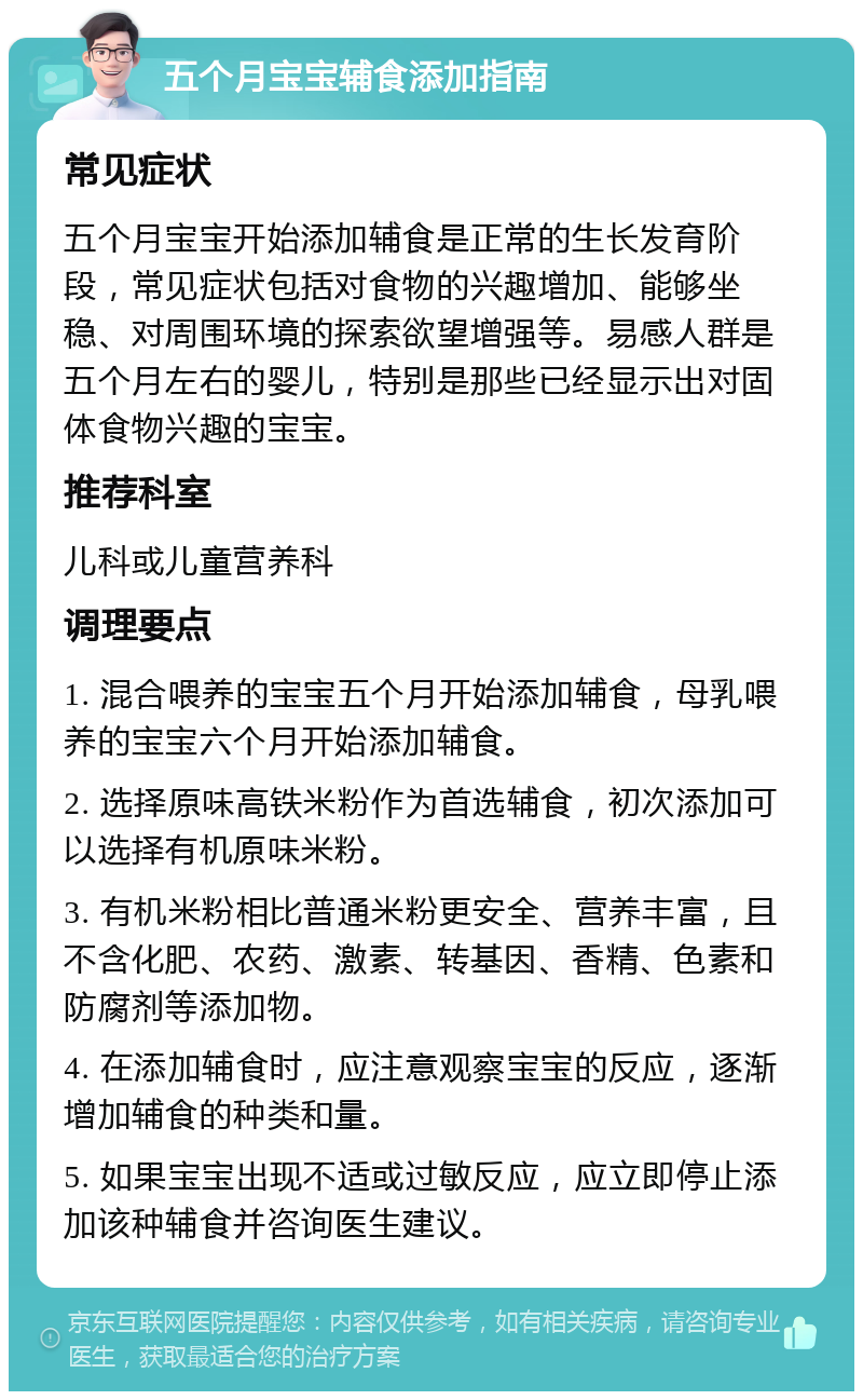 五个月宝宝辅食添加指南 常见症状 五个月宝宝开始添加辅食是正常的生长发育阶段，常见症状包括对食物的兴趣增加、能够坐稳、对周围环境的探索欲望增强等。易感人群是五个月左右的婴儿，特别是那些已经显示出对固体食物兴趣的宝宝。 推荐科室 儿科或儿童营养科 调理要点 1. 混合喂养的宝宝五个月开始添加辅食，母乳喂养的宝宝六个月开始添加辅食。 2. 选择原味高铁米粉作为首选辅食，初次添加可以选择有机原味米粉。 3. 有机米粉相比普通米粉更安全、营养丰富，且不含化肥、农药、激素、转基因、香精、色素和防腐剂等添加物。 4. 在添加辅食时，应注意观察宝宝的反应，逐渐增加辅食的种类和量。 5. 如果宝宝出现不适或过敏反应，应立即停止添加该种辅食并咨询医生建议。