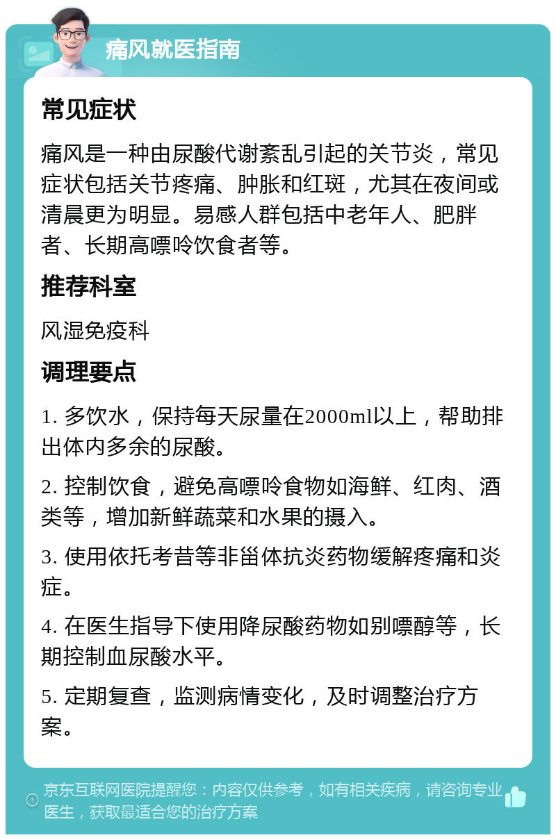 痛风就医指南 常见症状 痛风是一种由尿酸代谢紊乱引起的关节炎，常见症状包括关节疼痛、肿胀和红斑，尤其在夜间或清晨更为明显。易感人群包括中老年人、肥胖者、长期高嘌呤饮食者等。 推荐科室 风湿免疫科 调理要点 1. 多饮水，保持每天尿量在2000ml以上，帮助排出体内多余的尿酸。 2. 控制饮食，避免高嘌呤食物如海鲜、红肉、酒类等，增加新鲜蔬菜和水果的摄入。 3. 使用依托考昔等非甾体抗炎药物缓解疼痛和炎症。 4. 在医生指导下使用降尿酸药物如别嘌醇等，长期控制血尿酸水平。 5. 定期复查，监测病情变化，及时调整治疗方案。